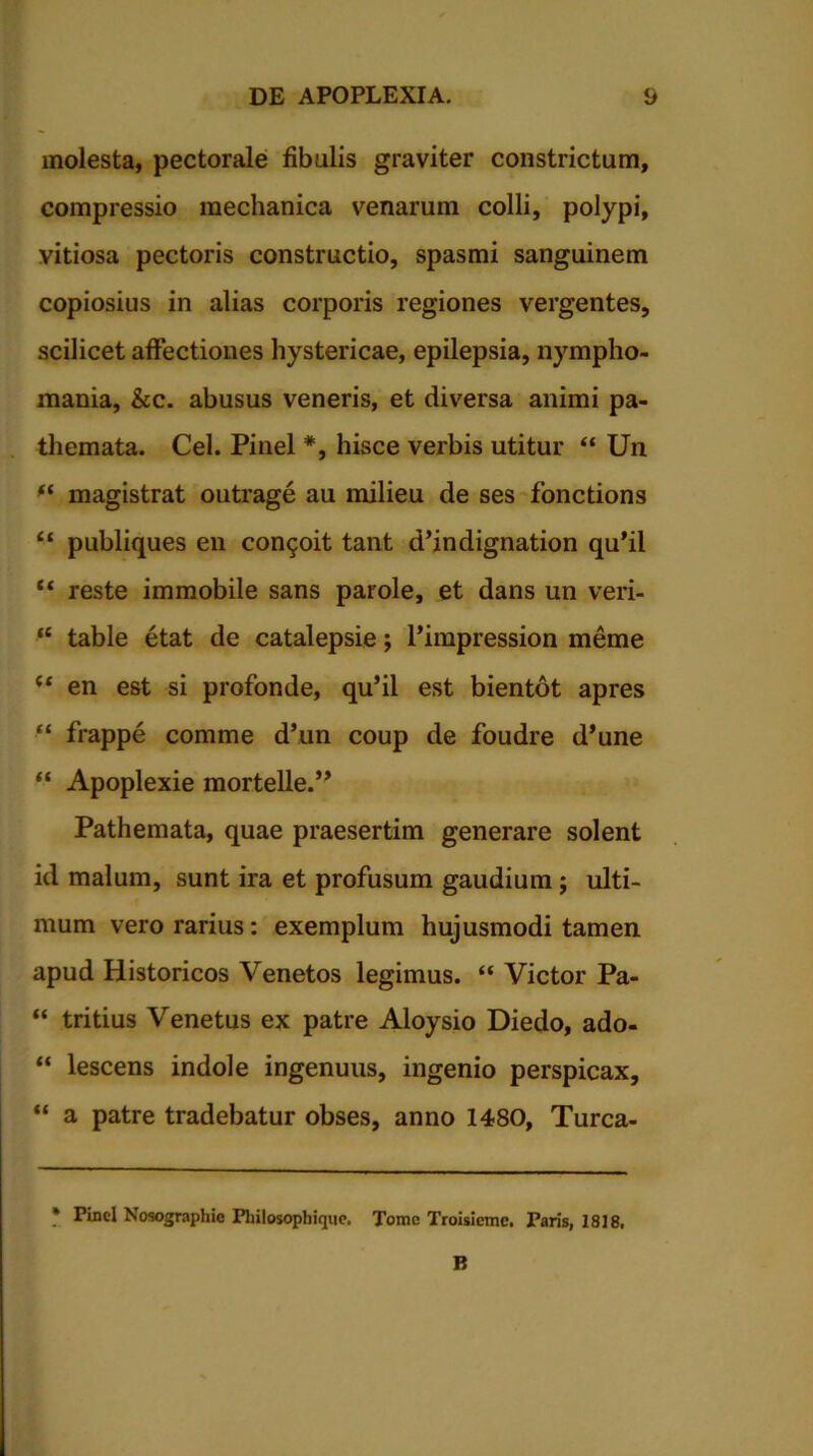 molesta, pectorale fibulis graviter constrictum, compressio mechanica venarum colli, polypi, vitiosa pectoris constructio, spasmi sanguinem copiosius in alias corporis regiones vergentes, scilicet affectiones hystericae, epilepsia, nympho- mania, &c. abusus veneris, et diversa animi pa- themata. Cei. Pinei *, hisce verbis utitur “ Un magistrat outrage au milieu de ses fonctions “ publiques en concit tant d’indignation qu’il “ reste immobile sans parole, et dans un veri- “ table etat de catalepsie; 1’impression meme u en est si profonde, qu’il est bientot apres ■“ frappe comme d’un coup de foudre d*une “ Apoplexie mortelle.,, Pathemata, quae praesertim generare solent id malum, sunt ira et profusum gaudium ; ulti- mum vero rarius: exemplum hujusmodi tamen apud Historicos Venetos legimus. “ Victor Pa- “ tritius Venetus ex patre Aloysio Diedo, ado- “ lescens indole ingenuus, ingenio perspicax, “ a patre tradebatur obses, anno 1480, Turca- * Pinei Nosographie Pliilosophique. Tome Troisiemc. Paris, 1818. B