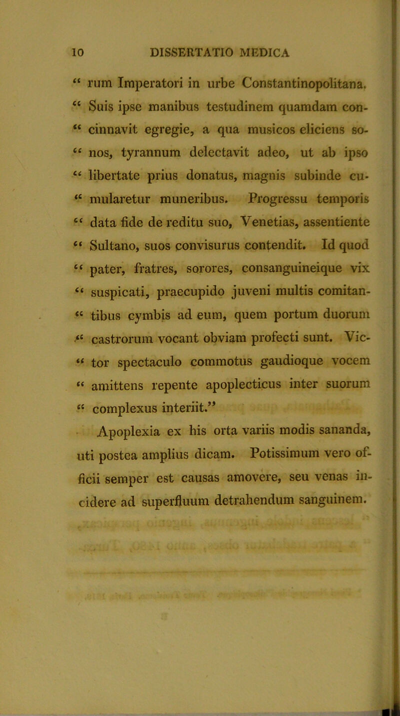 “ rum Imperatori in urbe Constantinopolitana. <c Suis ipse manibus testudinem quamdam con- <£ cinnavit egregie, a qua musicos eliciens so- <£ nos, tyrannum delectavit adeo, ut ab ipso “ libertate prius donatus, magnis subinde cu- ‘e mularetur muneribus. Progressu temporis ee data fide de reditu suo, Venetias, assentiente “ Sultano, suos convisurus contendit. Id quod f* pater, fratres, sorores, consanguineique vix “ suspicati, praecupido juveni multis comitan- « tibus cymbis ad eum, quem portum duorum “ castrorum vocant obviam profecti sunt. Vic- “ tor spectaculo commotus gaudioque vocem “ amittens repente apoplecticus inter suorum t{ complexus interiit.’, Apoplexia ex his orta variis modis sananda, uti postea amplius dicam. Potissimum vero of- ficii semper est causas amovere, seu venas in- cidere ad superfluum detrahendum sanguinem.