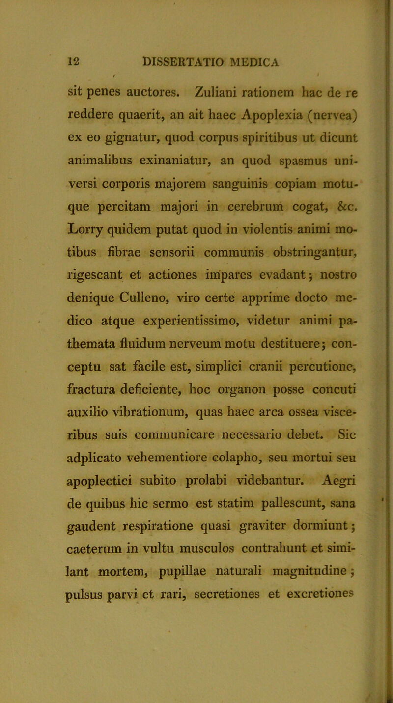 r » sit penes auctores. Zuliani rationem hac de re reddere quaerit, an ait haec Apoplexia (nervea) ex eo gignatur, quod corpus spiritibus ut dicunt animalibus exinaniatur, an quod spasmus uni- versi corporis majorem sanguinis copiam motu- que percitam majori in cerebrum cogat, &c. Lorry quidem putat quod in violentis animi mo- tibus fibrae sensorii communis obstringantur, rigescant et actiones impares evadant; nostro denique Culieno, viro certe apprime docto me- dico atque experientissimo, videtur animi pa- themata fluidum nerveum motu destituere; con- ceptu sat facile est, simplici cranii percutione, fractura deficiente, hoc organon posse concuti auxilio vibrationum, quas haec arca ossea visce- ribus suis communicare necessario debet. Sic adplicato vehementiore colapho, seu mortui seu apoplectici subito prolabi videbantur. Aegri de quibus hic sermo est statim pallescunt, sana gaudent respiratione quasi graviter dormiunt; caeterum in vultu musculos contrahunt et simi- lant mortem, pupillae naturali magnitudine; pulsus parvi et rari, secretiones et excretiones