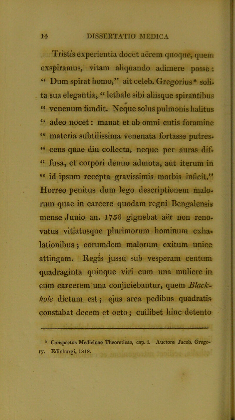 Tristis experientia docet aerem quoque, quem exspiramus, vitam aliquando adimere posse: “ Dum spirat homo,” ait celeb. Gregorius* soli- ta sua elegantia, “ lethale sibi aliisque spirantibus “ venenum fundit. Neque solus pulmonis halitus “ adeo nocet: manat et ab omni cutis foramine tc materia subtilissima venenata fortasse putres- “ cens quae diu collecta, neque per auras dif- “ fusa, et corpori denuo admota, aut iterum in “ id ipsum recepta gravissimis morbis inficit.” Horreo penitus dum lego descriptionem malo- rum quae in carcere quodam regni Bengalensis mense Junio an. 1756 gignebat aer non reno- vatus vitiatusque plurimorum hominum exha- lationibus ; eorumdem malorum exitum unice attingam. Regis jussu sub vesperam centum quadraginta quinque viri cum una muliere in eum carcerem una conjiciebantur, quem Black- hole dictum est; ejus area pedibus quadratis constabat decem et octo; cuilibet hinc detento * Conspectus Medicinae Theoreticae, cap. i. Auctore Jacob. Grego- ry. Edinburgi, 1818.