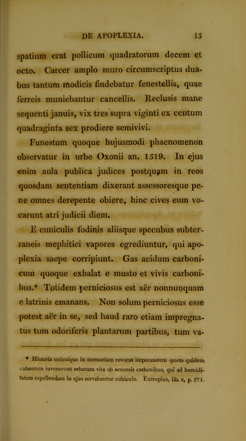 spatium erat pollicum quadratorum decem et octo. Carcer amplo muro circumscriptus dua- bus tantum modicis findebatur fenestellis, quae ferreis muniebantur cancellis. Reclusis mane sequenti januis, vix tres supra viginti ex centum quadraginta sex prodiere semivivi. Funestum quoque hujusmodi phaenomenon observatur in urbe Oxonii an. 1519. In ejus enim aula publica judices postquam in reos quosdam sententiam dixerant assessoresque pe- ne omnes derepente obiere, hinc cives eum vo- carunt atri judicii diem. E cuniculis fodinis aliisque specubus subter- raneis mephitici vapores egrediuntur, qui apo- plexia saepe corripiunt. Gas acidum carboni- cum quoque exhalat e musto et vivis carboni- bus.* Totidem perniciosus est aer nonnunquam e latrinis emanans, Non solum perniciosus esse potest aer in se, sed haud raro etiam impregna- tus tum odoriferis plantarum partibus, tum va- • Historia unicuique in memoriam revocat imperatorem quem quidem cubantem invenerunt orbatum vita ab accensis carbonibus, qui ad humidi- tatem repellendam in ejus servabantur cubiculo. Eutropius, lib. x, p. 27-1.