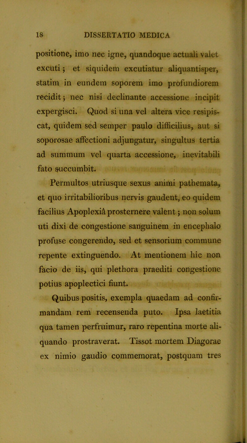 positione, imo nec igne, quandoque actuali valet excuti 5 et siquidem excutiatur aliquantisper, statim in eundem soporem imo profundiorem recidit; nec nisi declinante accessione incipit expergisci. Quod si una vel altera vice resipis- cat, quidem sed semper paulo difficilius, aut si soporosae affectioni adjungatur, singultus tertia ad summum vel quarta accessione, inevitabili fato succumbit. Permultos utriusque sexus animi pathemata, et quo irritabilioribus nervis gaudent, eo quidem facilius Apoplexia prosternere valent; non solum uti dixi de congestione sanguinem in encephalo profuse congerendo, sed et sensorium commune repente extinguendo. At mentionem hic non facio de iis, qui plethora praediti congestione potius apoplectici fiunt. Quibus positis, exempla quaedam ad confir- mandam rem recensenda puto. Ipsa laetitia qua tamen perfluimur, raro repentina morte ali- quando prostraverat. Tissot mortem Diagorae ex nimio gaudio commemorat, postquam tres