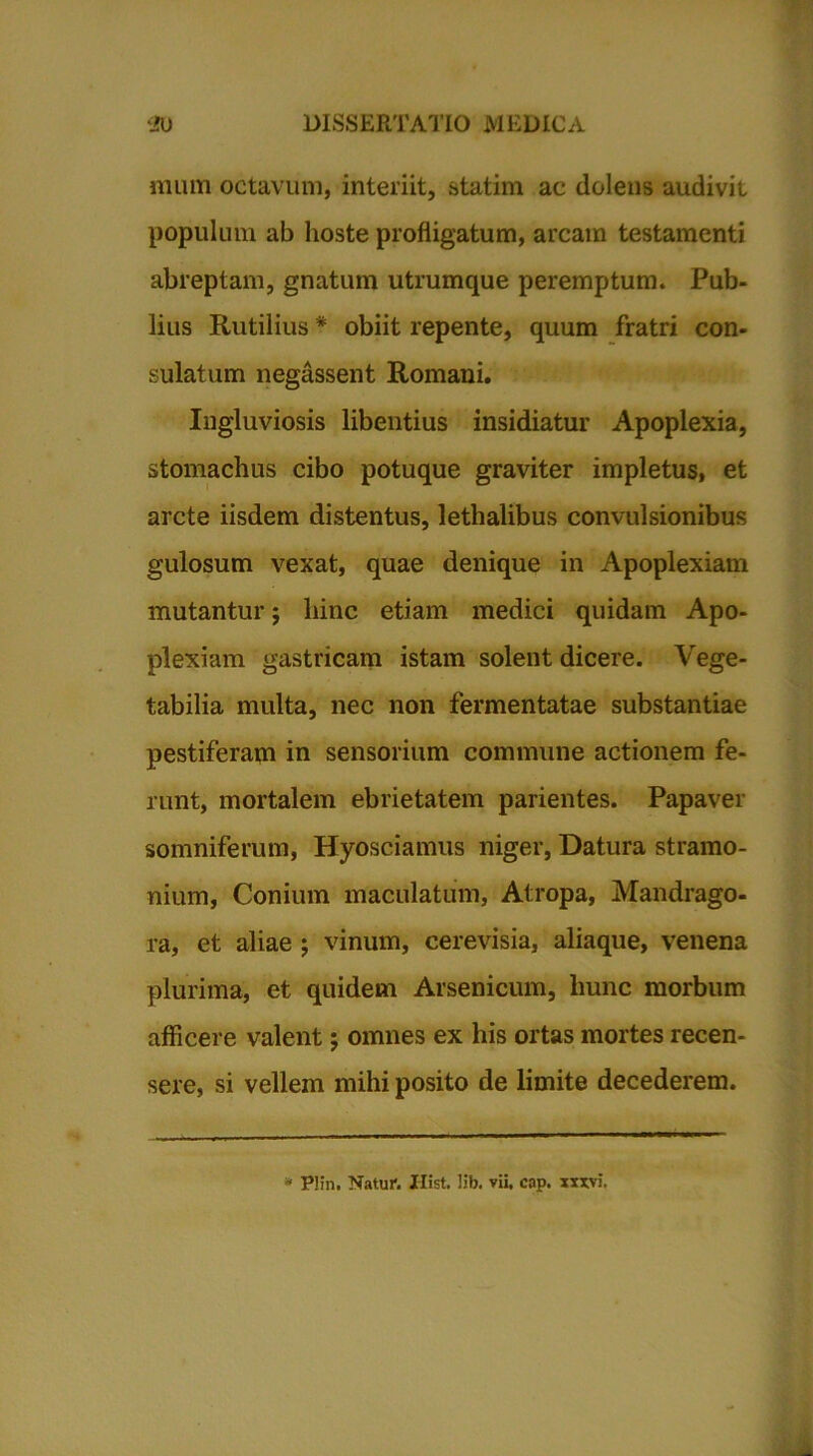 mura octavum, interiit, statim ac dolens audivit populum ab hoste profligatum, arcam testamenti abreptam, gnatum utrumque peremptum. Pub- lius Rutilius * obiit repente, quum fratri con- sulatum negassent Romani. Ingluviosis libentius insidiatur Apoplexia, stomachus cibo potuque graviter impletus, et arcte iisdem distentus, lethalibus convulsionibus gulosum vexat, quae denique in Apoplexiam mutantur; hinc etiam medici quidam Apo- plexiam gastricam istam solent dicere. Vege- tabilia multa, nec non fermentatae substantiae pestiferam in sensorium commune actionem fe- runt, mortalem ebrietatem parientes. Papaver somniferum, Hyosciamus niger, Datura stramo- nium, Conium maculatum, Atropa, Mandrago- ra, et aliae ; vinum, cerevisia, aliaque, venena plurima, et quidem Arsenicum, hunc morbum afficere valent; omnes ex his ortas mortes recen- sere, si vellem mihi posito de limite decederem. * Plin. Natuf. Hist. lib. vii, cap. xxxvi.