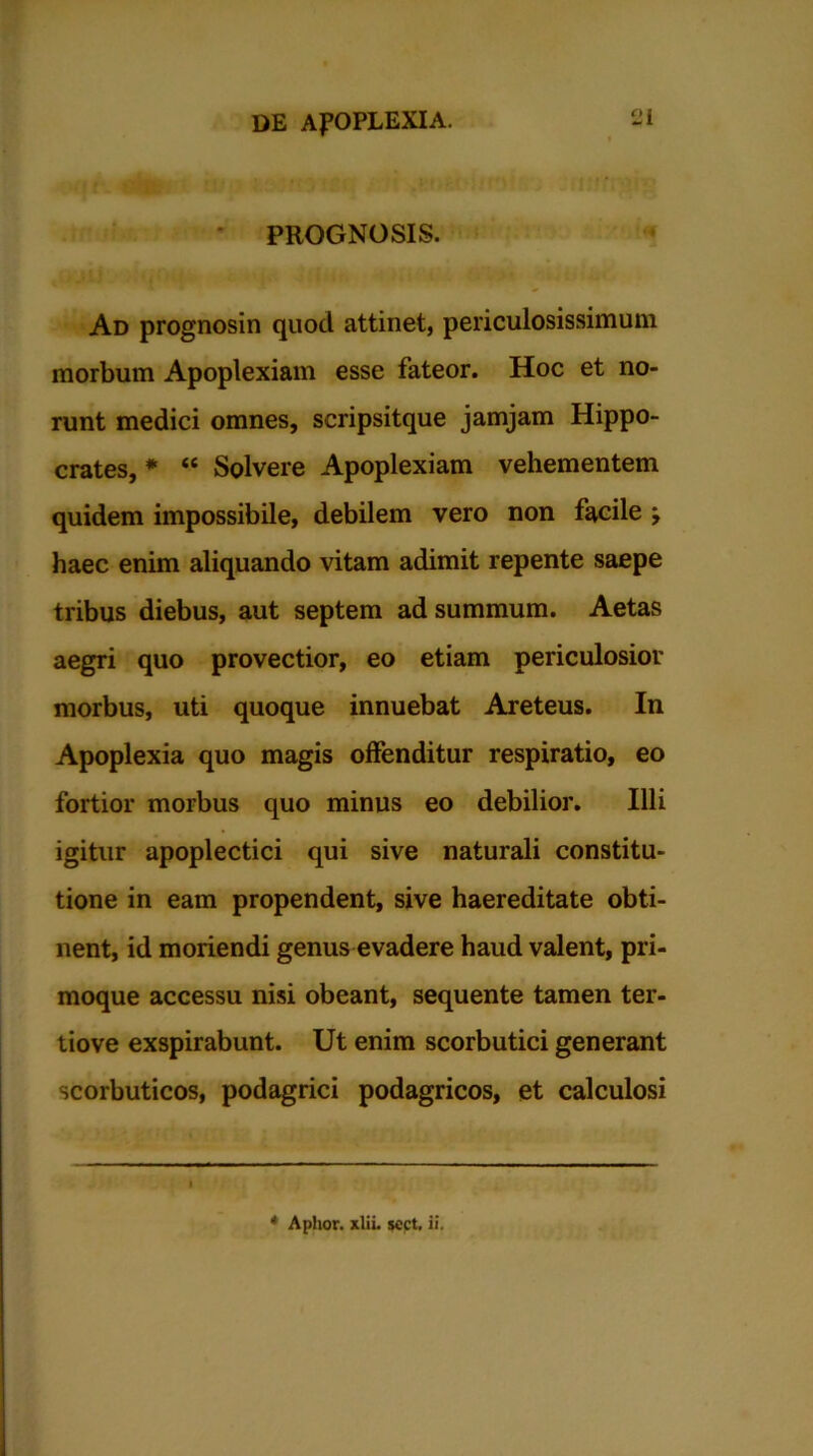 PROGNOSIS. Ad prognosin quod attinet, periculosissimum morbum Apoplexiam esse fateor. Hoc et no- runt medici omnes, scripsitque jamjam Hippo- crates, * “ Solvere Apoplexiam vehementem quidem impossibile, debilem vero non facile j haec enim aliquando vitam adimit repente saepe tribus diebus, aut septem ad summum. Aetas aegri quo provectior, eo etiam periculosior morbus, uti quoque innuebat Areteus. In Apoplexia quo magis offenditur respiratio, eo fortior morbus quo minus eo debilior. Illi igitur apoplectici qui sive naturali constitu- tione in eam propendent, sive haereditate obti- nent, id moriendi genus evadere haud valent, pri- moque accessu nisi obeant, sequente tamen ter- tiove exspirabunt. Ut enim scorbutici generant scorbuticos, podagrici podagricos, et calculosi * Aplior. xliL jcct, ii.