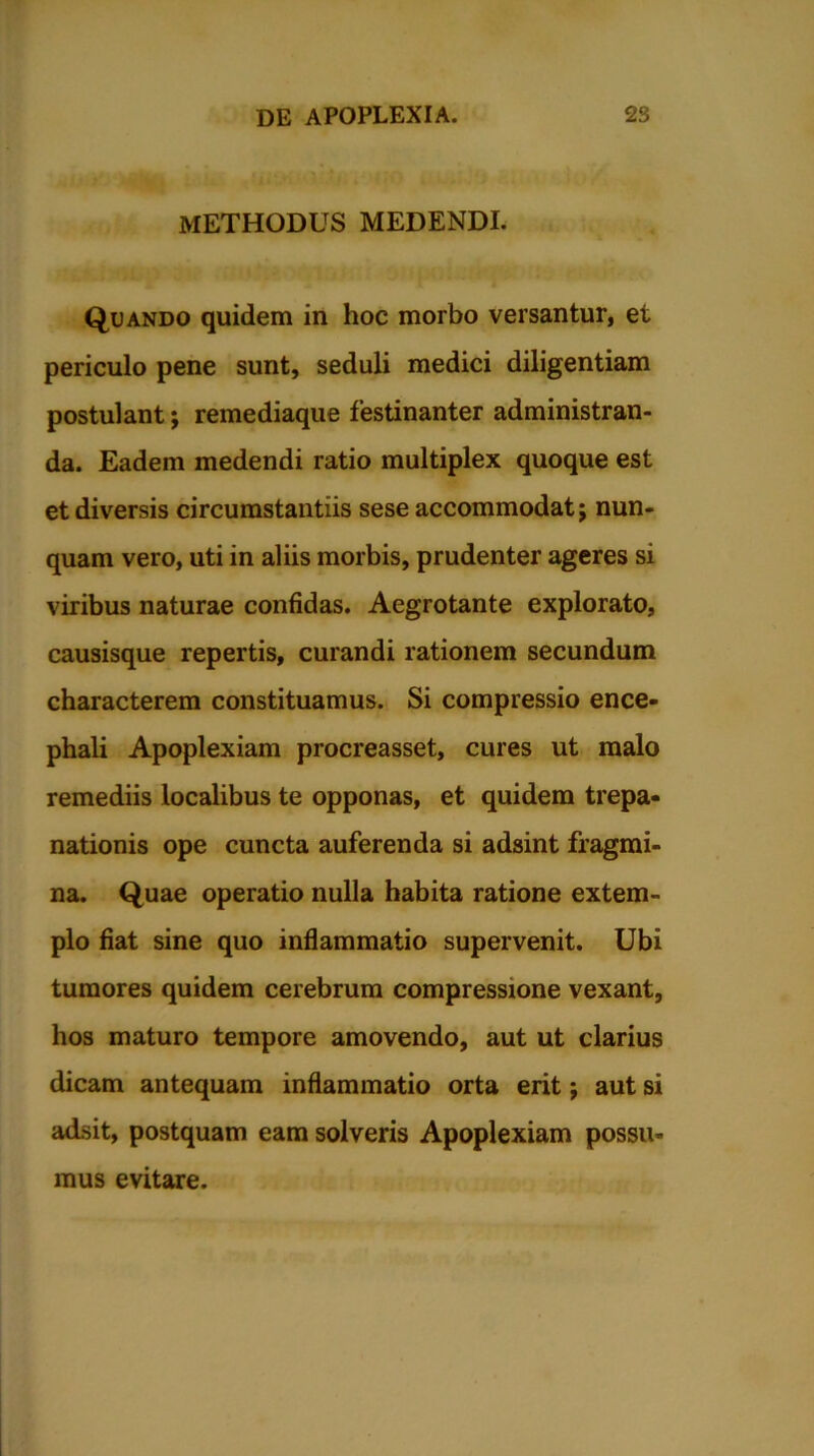 METHODUS MEDENDI. Quando quidem in hoc morbo versantur, et periculo pene sunt, seduli medici diligentiam postulant; remediaque festinanter administran- da. Eadem medendi ratio multiplex quoque est et diversis circumstantiis sese accommodat; nun- quam vero, uti in aliis morbis, prudenter ageres si viribus naturae confidas. Aegrotante explorato, causisque repertis, curandi rationem secundum characterem constituamus. Si compressio ence- phali Apoplexiam procreasset, cures ut malo remediis localibus te opponas, et quidem trepa- nationis ope cuncta auferenda si adsint fragmi- na. Quae operatio nulla habita ratione extem- plo fiat sine quo inflammatio supervenit. Ubi tumores quidem cerebrum compressione vexant, hos maturo tempore amovendo, aut ut clarius dicam antequam inflammatio orta erit; aut si adsit, postquam eam solveris Apoplexiam possu- mus evitare.