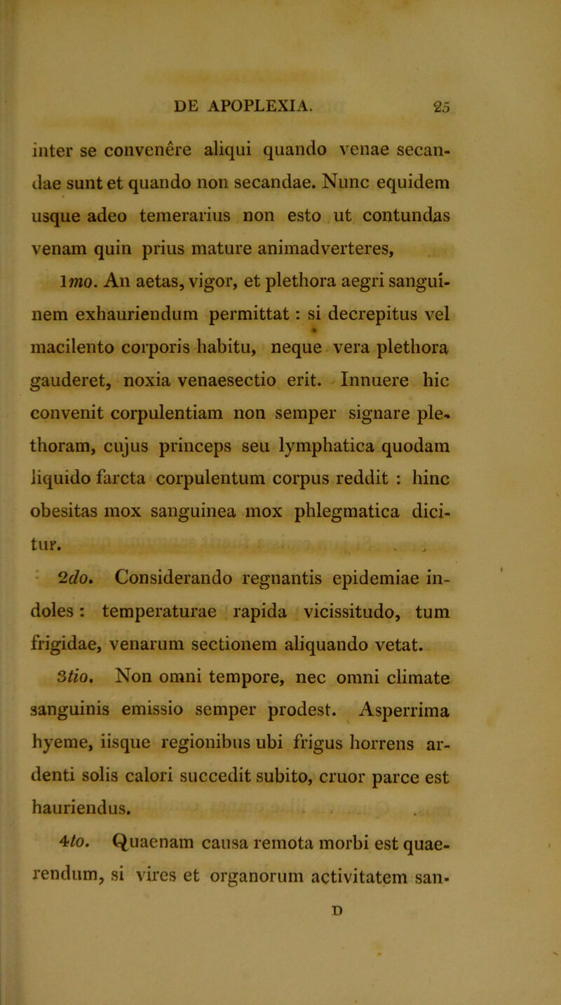 inter se convenere aliqui quando venae secan- dae sunt et quando non secandae. Nunc equidem usque adeo temerarius non esto ut contundas venam quin prius mature animadverteres, 1 mo. An aetas, vigor, et plethora aegri sangui- nem exhauriendum permittat: si decrepitus vel macilento corporis habitu, neque vera plethora gauderet, noxia venaesectio erit. Innuere hic convenit corpulentiam non semper signare ple- thoram, cujus princeps seu lymphatica quodam liquido farcta corpulentum corpus reddit : hinc obesitas mox sanguinea mox phlegmatica dici- tur. 2do. Considerando regnantis epidemiae in- doles : temperaturae rapida vicissitudo, tum frigidae, venarum sectionem aliquando vetat. Stio, Non omni tempore, nec omni climate sanguinis emissio semper prodest. Asperrima hyeme, iisque regionibus ubi frigus horrens ar- denti solis calori succedit subito, eruor parce est hauriendus. 4/o. Quaenam causa remota morbi est quae- rendum, si vires et organorum activitatem sam D