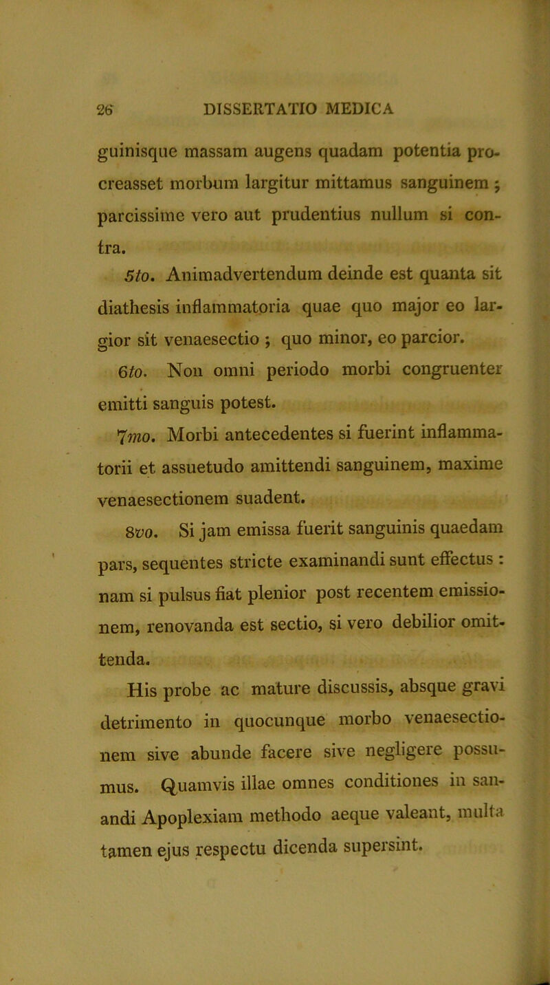 guinisque massam augens quadam potentia pro- creasset morbum largitur mittamus sanguinem ; parcissime vero aut prudentius nullum si con- tra. 5to. Animadvertendum deinde est quanta sit diathesis inflammatoria quae quo major eo lar- gior sit venaesectio ; quo minor, eo parcior. 6to. Non omni periodo morbi congruenter emitti sanguis potest. 7mo. Morbi antecedentes si fuerint inflamma- torii et assuetudo amittendi sanguinem, maxime venaesectionem suadent. 8vo. Si jam emissa fuerit sanguinis quaedam pars, sequentes stricte examinandi sunt effectus : nam si pulsus fiat plenior post recentem emissio- nem, renovanda est sectio, si vero debilior omit- tenda. His probe ac mature discussis, absque gravi detrimento in quocunque morbo venaesectio- nem sive abunde facere sive negligeie possu- mus. Quamvis illae omnes conditiones in san- andi Apoplexiam methodo aeque valeant, multa tamen ejus respectu dicenda supersint.