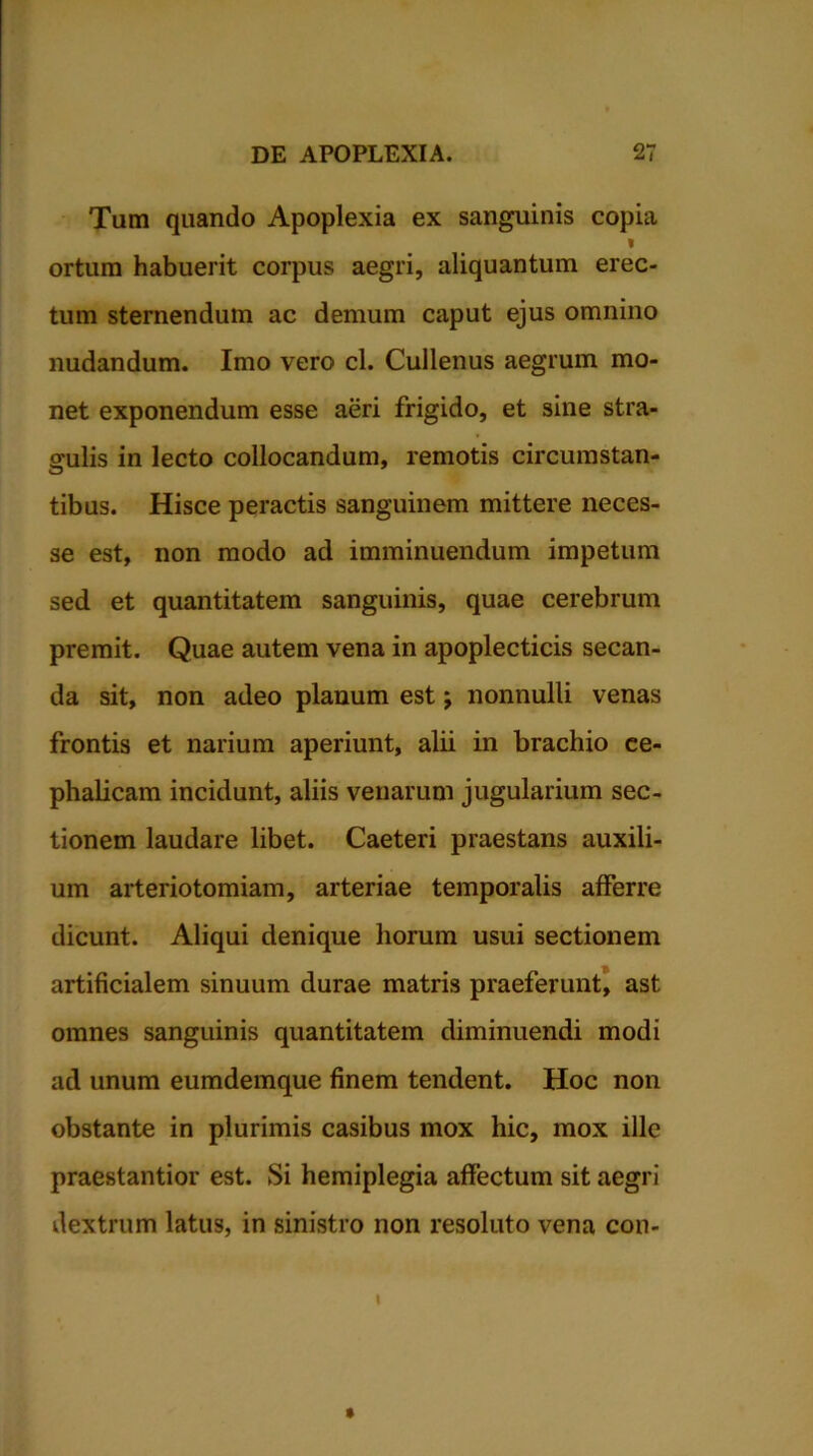 Tum quando Apoplexia ex sanguinis copia I ortum habuerit corpus aegri, aliquantum erec- tum sternendum ac demum caput ejus omnino nudandum. Imo vero cl. Cullenus aegrum mo- net exponendum esse aeri frigido, et sine stra- gulis in lecto collocandum, remotis circumstan- tibus. Hisce peractis sanguinem mittere neces- se est, non modo ad imminuendum impetum sed et quantitatem sanguinis, quae cerebrum premit. Quae autem vena in apoplecticis secan- da sit, non adeo planum est j nonnulli venas frontis et narium aperiunt, alii in brachio ce- phalicam incidunt, aliis venarum jugularium sec- tionem laudare libet. Caeteri praestans auxili- um arteriotomiam, arteriae temporalis afferre dicunt. Aliqui denique horum usui sectionem artificialem sinuum durae matris praeferunt, ast omnes sanguinis quantitatem diminuendi modi ad unum eumdemque finem tendent. Hoc non obstante in plurimis casibus mox hic, mox ille praestantior est. Si hemiplegia affectum sit aegri dextrum latus, in sinistro non resoluto vena con- I