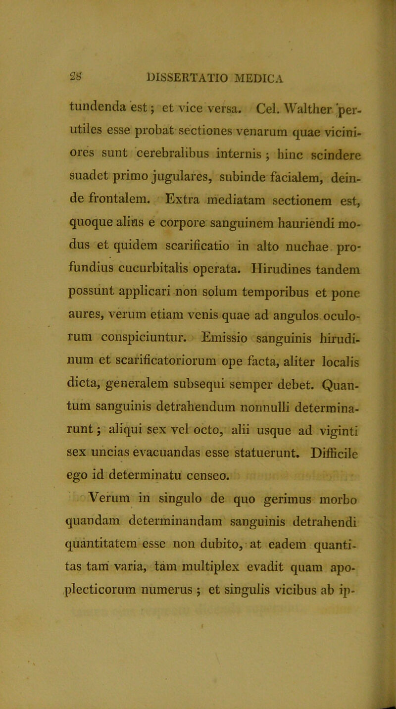 tundenda est; et vice versa. Cei. Walther 'per- utiles esse probat sectiones venarum quae vicini- ores sunt cerebralibus internis ; hinc scindere suadet primo jugulares, subinde facialem, dein- de frontalem. Extra mediatam sectionem est, quoque alitis e corpore sanguinem hauriendi mo- dus et quidem scarificatio in alto nuchae pro- fundius cucurbitalis operata. Hirudines tandem possunt applicari non solum temporibus et pone aures, verum etiam venis quae ad angulos oculo- rum conspiciuntur. Emissio sanguinis hirudi- num et scarificatoriorum ope facta, aliter localis dicta, generalem subsequi semper debet. Quan- tum sanguinis detrahendum nonnulli determina- runt j aliqui sex vel octo, alii usque ad viginti sex uncias evacuandas esse statuerunt. Difficile ego id determinatu censeo. Verum in singulo de quo gerimus morbo quandam determinandam sanguinis detrahendi quantitatem esse non dubito, at eadem quanti- tas tam varia, tam multiplex evadit quam apo- plecticorum numerus ; et singulis vicibus ab ip-