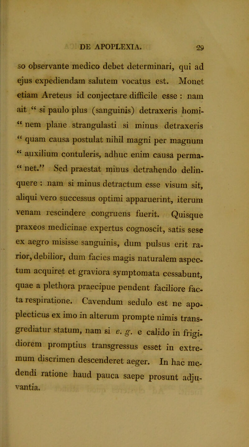 so observante medico debet determinari, qui ad ejus expediendam salutem vocatus est. Monet etiam Areteus id conjectare difficile esse : nam ait “ si paulo plus (sanguinis) detraxeris homi- “ nem plane strangulasti si minus detraxeris “ quam causa postulat nihil magni per magnum “ auxilium contuleris, adhuc enim causa perma- “ net.” Sed praestat minus detrahendo delin- quere : nam si minus detractum esse visum sit, aliqui vero successus optimi apparuerint, iterum venam rescindere congruens fuerit. Quisque praxeos medicinae expertus cognoscit, satis sese ex aegro misisse sanguinis, dum pulsus erit ra- rior, debilior, dum facies magis naturalem aspec- tum acquiret et giaviora symptomata cessabunt, quae a plethora praecipue pendent faciliore fac- ta respiratione. Cavendum sedulo est ne apo- plecticus ex imo in alterum prompte nimis trans- grediatur statum, nam si e. e calido in frigi- diorem promptius transgressus esset in extre- mum discrimen descenderet aeger. In hac me- dendi ratione haud pauca saepe prosunt adju- vantia.