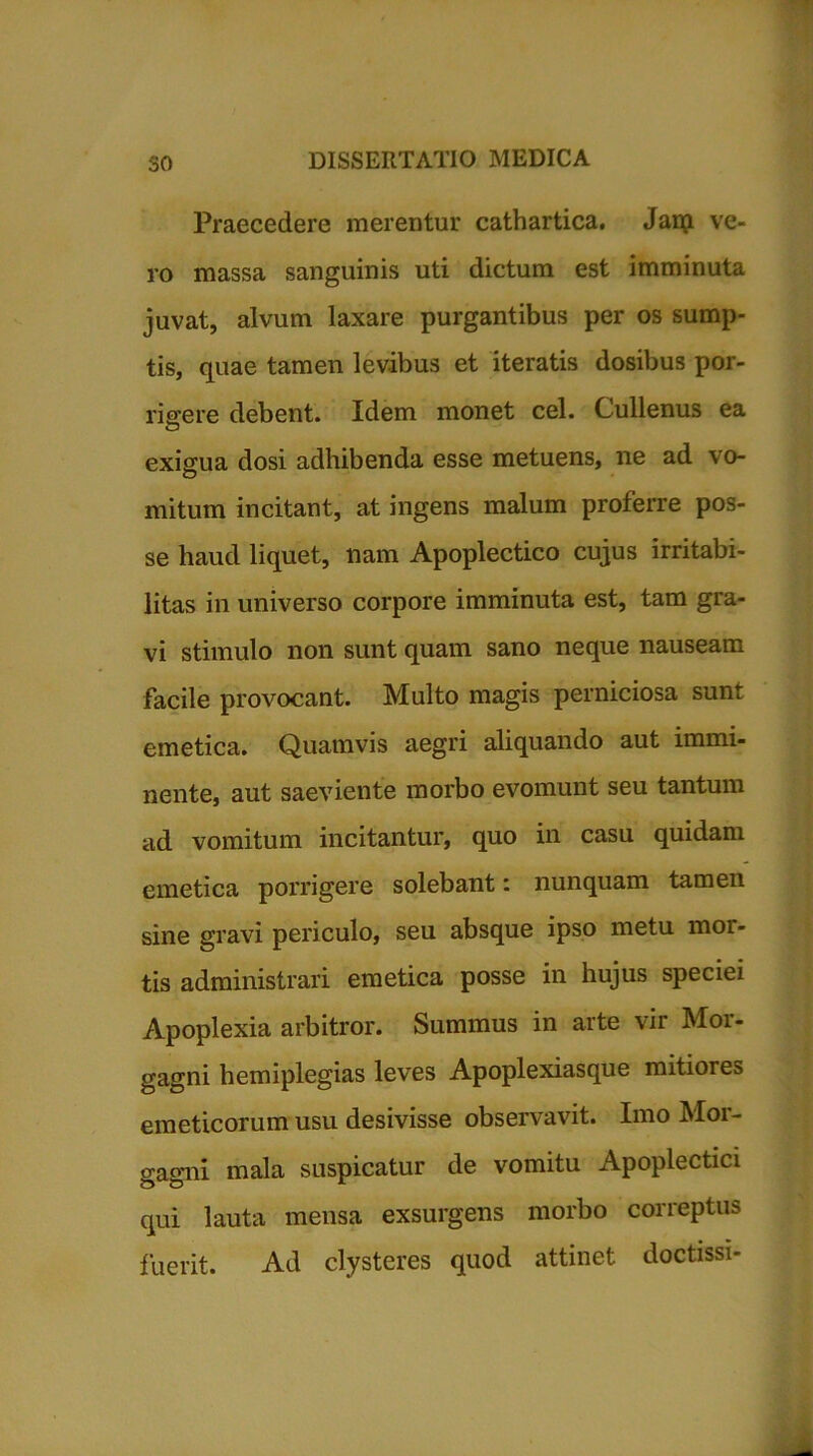 Praecedere merentur cathartica. Jaip ve- ro massa sanguinis uti dictum est imminuta juvat, alvum laxare purgantibus per os sump- tis, quae tamen levibus et iteratis dosibus por- rigere debent. Idem monet cel. Cullenus ea u exigua dosi adhibenda esse metuens, ne ad vo- mitum incitant, at ingens malum proferre pos- se haud liquet, nam Apoplectico cujus irritabi- litas in universo corpore imminuta est, tam gra- vi stimulo non sunt quam sano neque nauseam facile provocant. Multo magis perniciosa sunt emetica. Quatnvis aegri aliquando aut immi- nente, aut saeviente morbo evomunt seu tantum ad vomitum incitantur, quo in casu quidam emetica porrigere solebant: nunquam tamen sine gravi periculo, seu absque ipso metu mor- tis administrari emetica posse in hujus speciei Apoplexia arbitror. Summus in arte vir Mor- gagni hemiplegias leves Apoplexiasque mitiores emeticorum usu desivisse observavit. Imo Mor- gagni mala suspicatur de vomitu Apoplectici qui lauta mensa exsurgens morbo correptus fuerit. Ad clysteres quod attinet doctissi-