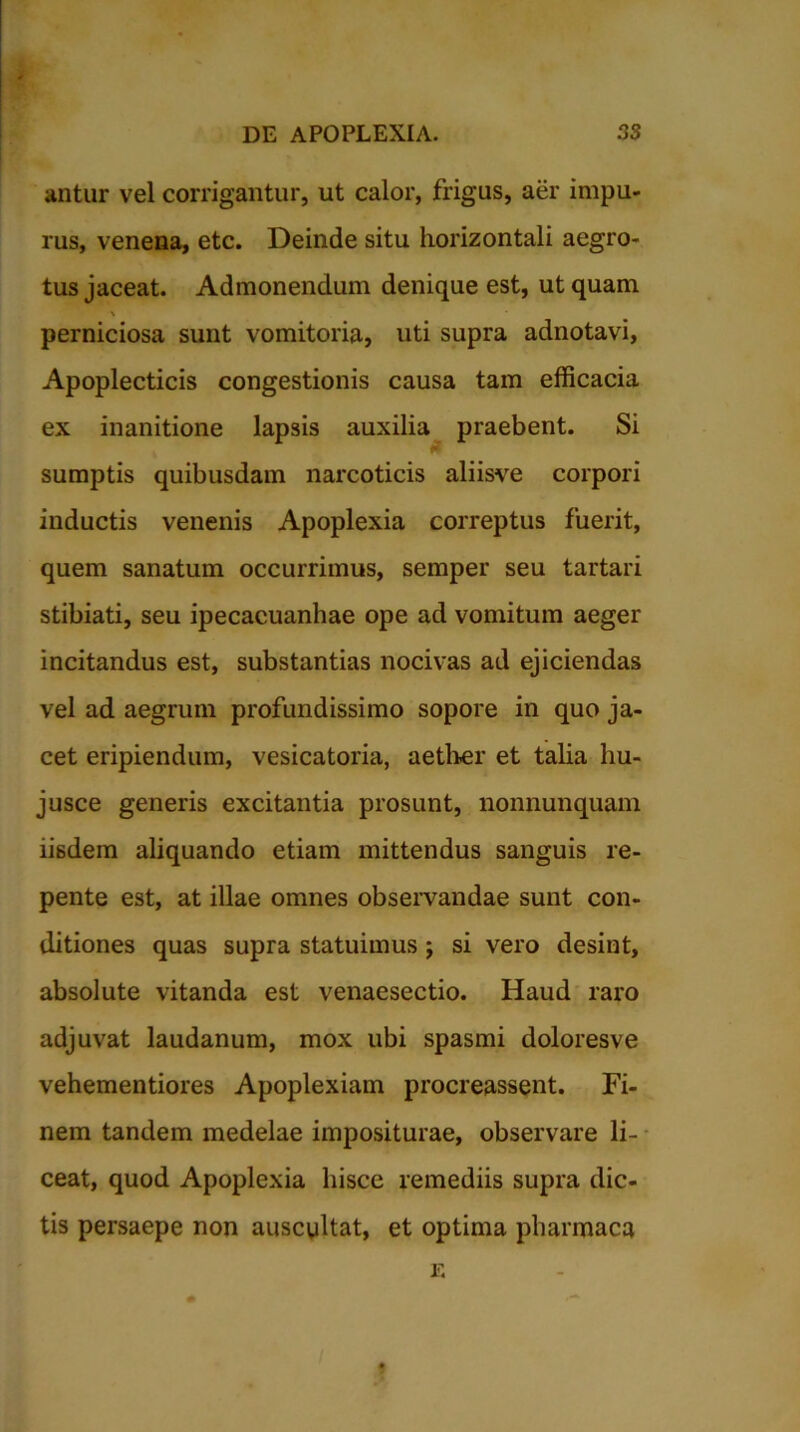 antur vel corrigantur, ut calor, frigus, aer impu- rus, venena, etc. Deinde situ horizontali aegro- tus jaceat. Admonendum denique est, ut quam perniciosa sunt vomitoria, uti supra adnotavi, Apoplecticis congestionis causa tam efficacia ex inanitione lapsis auxilia praebent. Si sumptis quibusdam narcoticis aliisve corpori inductis venenis Apoplexia correptus fuerit, quem sanatum occurrimus, semper seu tartari stibiati, seu ipecacuanhae ope ad vomitum aeger incitandus est, substantias nocivas ad ejiciendas vel ad aegrum profundissimo sopore in quo ja- cet eripiendum, vesicatoria, aether et talia hu- jusce generis excitantia prosunt, nonnunquam iisdem aliquando etiam mittendus sanguis re- pente est, at illae omnes observandae sunt con- ditiones quas supra statuimus ; si vero desint, absolute vitanda est venaesectio. Haud raro adjuvat laudanum, mox ubi spasmi doloresve vehementiores Apoplexiam procreassent. Fi- nem tandem medelae impositurae, observare li- ceat, quod Apoplexia hisce remediis supra dic- tis persaepe non auscultat, et optima pharmaca E »