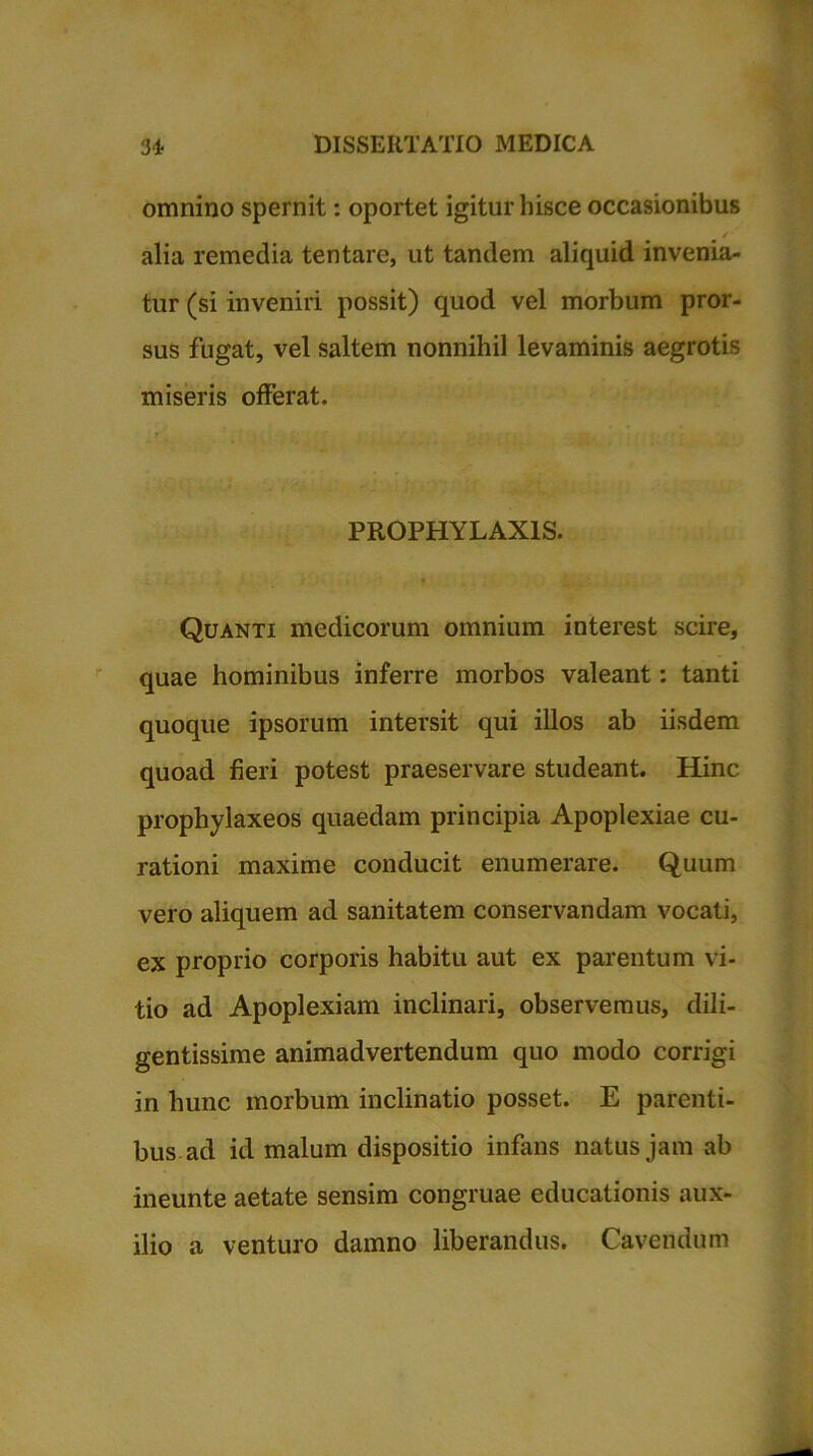 omnino spernit: oportet igitur hisce occasionibus alia remedia tentare, ut tandem aliquid invenia- tur (si inveniri possit) quod vel morbum pror- sus fugat, vel saltem nonnihil levaminis aegrotis miseris offerat. PROPHYLAX1S. Quanti medicorum omnium interest scire, quae hominibus inferre morbos valeant: tanti quoque ipsorum intersit qui illos ab iisdem quoad fieri potest praeservare studeant. Hinc prophylaxeos quaedam principia Apoplexiae cu- rationi maxime conducit enumerare. Quum vero aliquem ad sanitatem conservandam vocati, ex proprio corporis habitu aut ex parentum vi- tio ad Apoplexiam inclinari, observemus, dili- gentissime animadvertendum quo modo corrigi in hunc morbum inclinatio posset. E parenti- bus ad id malum dispositio infans natus jam ab ineunte aetate sensim congruae educationis aux- ilio a venturo damno liberandus. Cavendum