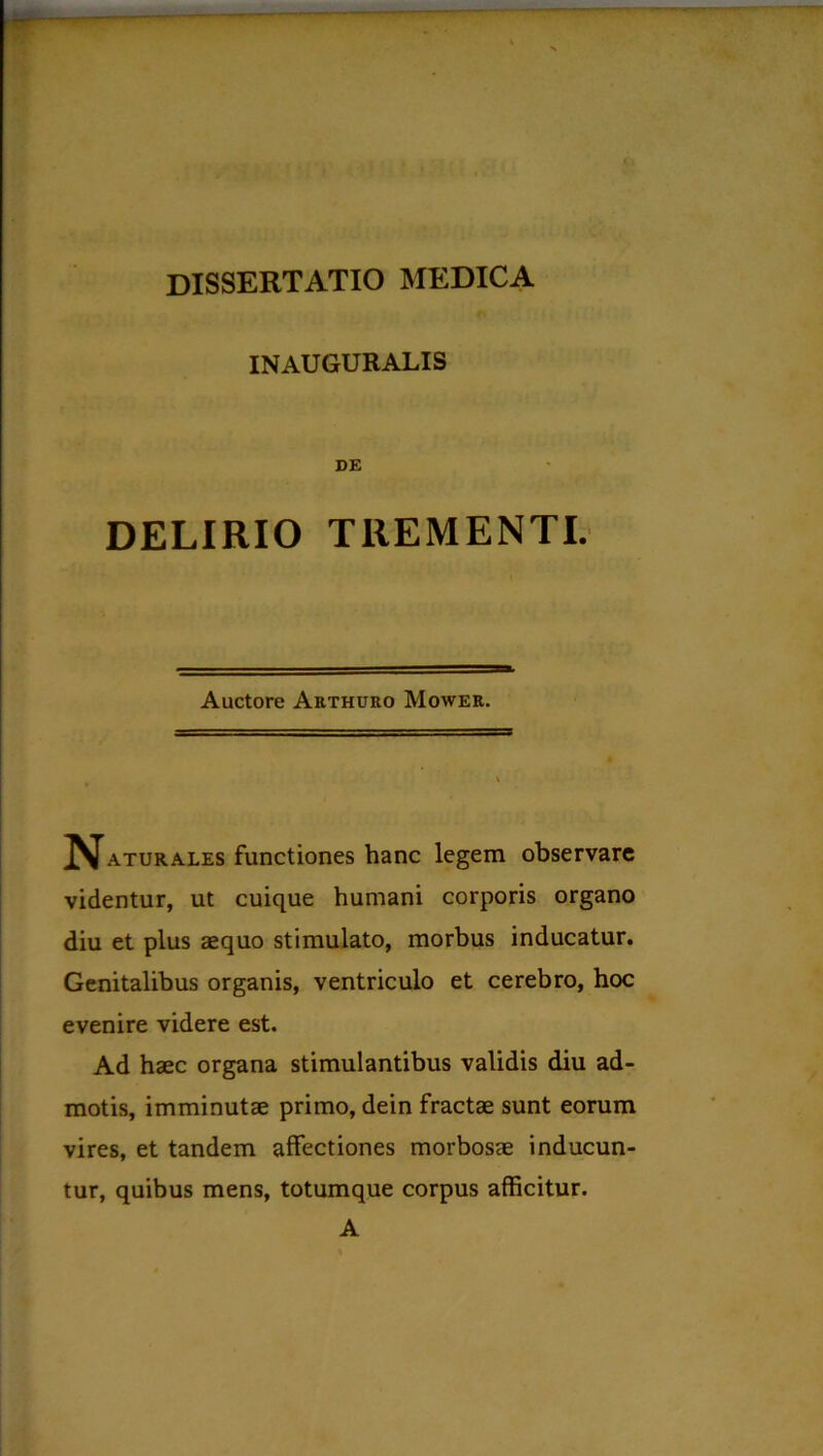 INAUGURALIS DE DELIRIO TREMENTI. Auctore Arthuro Mower. ■ - ■ ... aturales functiones hanc legem observare videntur, ut cuique humani corporis organo diu et plus aequo stimulato, morbus inducatur. Genitalibus organis, ventriculo et cerebro, hoc evenire videre est. Ad haec organa stimulantibus validis diu ad- motis, imminutae primo, dein fractae sunt eorum vires, et tandem affectiones morbosae inducun- tur, quibus mens, totumque corpus afficitur. A