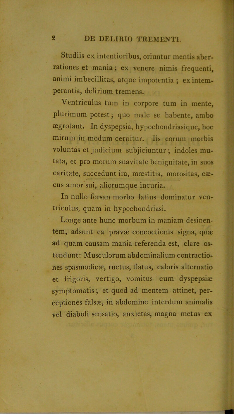 Studiis ex intentioribus, oriuntur mentis aber- rationes et mania; ex venere nimis frequenti, animi imbecillitas, atque impotentia ; ex intem- perantia, delirium tremens. Ventriculus tum in corpore tum in mente, plurimum potest; quo male se habente, ambo aegrotant. In dyspepsia, hypochondriasique, hoc mirum in modum cernitur. Iis eorum morbis voluntas et judicium subjiciuntur; indoles mu- tata, et pro morum suavitate benignitate, in suos caritate, succedunt ira, moestitia, morositas, cae- cus amor sui, aliorumque incuria. In nullo forsan morbo latius dominatur ven- triculus, quam in hypochondriasi. Longe ante hunc morbum in maniam desinen- tem, adsunt ea pravae concoctionis signa, quae ad quam causam mania referenda est, clare os- tendunt: Musculorum abdominalium contractio- nes spasmodicae, ructus, flatus, caloris alternatio et frigoris, vertigo, vomitus cum dyspepsiae symptomatis; et quod ad mentem attinet, per- ceptiones falsae, in abdomine interdum animalis vel diaboli sensatio, anxietas, magna metus ex