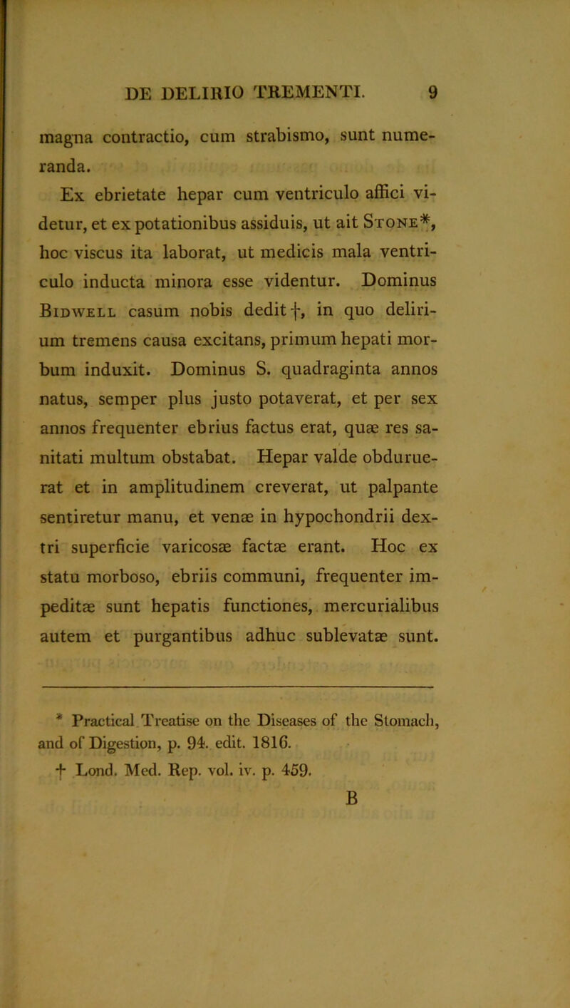 magna contractio, cum strabismo, sunt nume- randa. Ex ebrietate hepar cum ventriculo affici vi- detur, et ex potationibus assiduis, ut ait Stone* *, hoc viscus ita laborat, ut medicis mala ventri- culo inducta minora esse videntur. Dominus Bidwell casum nobis dedit f, in quo deliri- um tremens causa excitans, primum hepati mor- bum induxit. Dominus S. quadraginta annos natus, semper plus justo potaverat, et per sex annos frequenter ebrius factus erat, quae res sa- nitati multum obstabat. Hepar valde obdurue- rat et in amplitudinem creverat, ut palpante sentiretur manu, et venae in hypochondrii dex- tri superficie varicosae factae erant. Hoc ex statu morboso, ebriis communi, frequenter im- peditae sunt hepatis functiones, mercurialibus autem et purgantibus adhuc sublevatae sunt. * Practical Treatise on the Diseases of thc Stomach, and of Digestion, p. 94. edit. 181G. *f* Lond. Med. Rep. vol. iv. p. 459. B