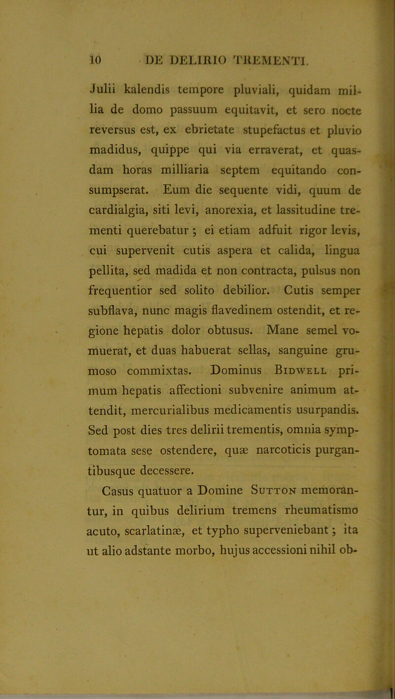 Julii kalendis tempore pluviali, quidam mil- lia de domo passuum equitavit, et sero nocte reversus est, ex ebrietate stupefactus et pluvio madidus, quippe qui via erraverat, et quas- dam horas milliaria septem equitando con- sumpserat. Eum die sequente vidi, quum de cardialgia, siti levi, anorexia, et lassitudine tre- menti querebatur ; ei etiam adfuit rigor levis, cui supervenit cutis aspera et calida, lingua pellita, sed madida et non contracta, pulsus non frequentior sed solito debilior. Cutis semper subflava, nunc magis flavedinem ostendit, et re- gione hepatis dolor obtusus. Mane semel vo- muerat, et duas habuerat sellas, sanguine gru- moso commixtas. Dominus Bidwell pri- mum hepatis affectioni subvenire animum at- tendit, mercurialibus medicamentis usurpandis. Sed post dies tres delirii trementis, omnia symp- tomata sese ostendere, quae narcoticis purgan- tibusque decessere. Casus quatuor a Domine Sutton memoran- tur, in quibus delirium tremens rheumatismo acuto, scarlatinae, et typho superveniebant; ita ut alioadstante morbo, hujus accessioni nihil ob-