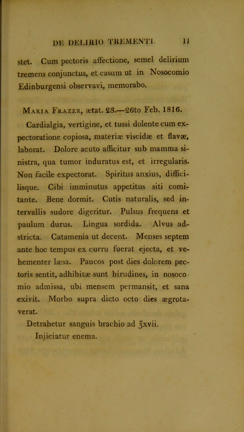 stet. Cum pectoris affectione, semel delirium tremens conjunctus, et casum ut in Nosocomio Edinburgensi observavi, memorabo. Maria Frazer, aetat. 23.—26to Feb. 1816. Cardialgia, vertigine, et tussi dolente cum ex- pectoratione copiosa, materiae viscidae et flavae, laborat. Dolore acuto afficitur sub mamma si- nistra, qua tumor induratus est, et irregularis. Non facile expectorat. Spiritus anxius, diffici- lisque. Cibi imminutus appetitus siti comi- tante. Bene dormit. Cutis naturalis, sed in- tervallis sudore digeritur. Pulsus frequens et paulum durus. Lingua sordida. Alvus ad- stricta. Catamenia ut decent. Menses septem ante hoc tempus ex curru fuerat ejecta, et ve- hementer laesa. Paucos post dies dolorem pec- toris sentit, adhibitae sunt hirudines, in nosoco mio admissa, ubi mensem permansit, et sana exivit. Morbo supra dicto octo dies aegrota- verat. Detrahetur sanguis brachio ad ^xvii. Injiciatur enema.