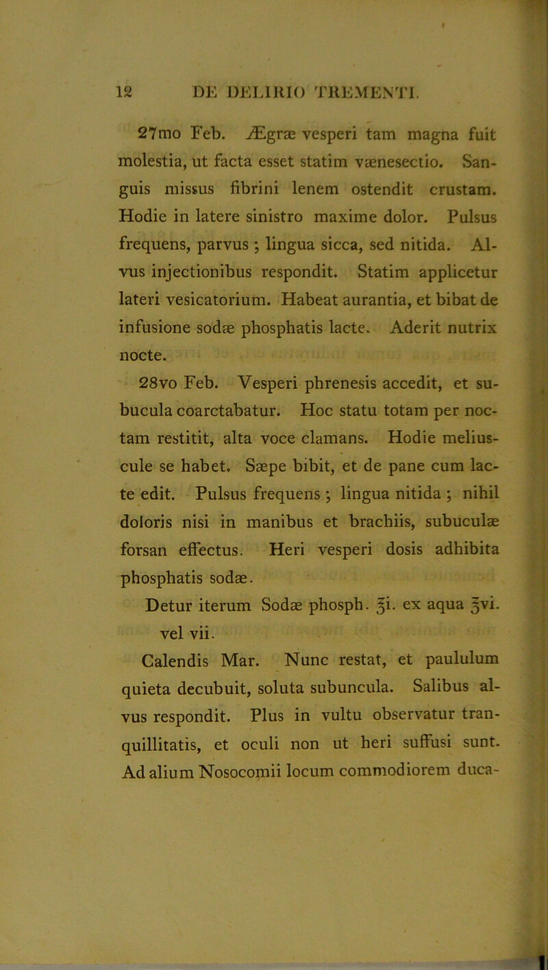 27mo Feb. JEgvse vesperi tam magna fuit molestia, ut facta esset statim vaenesectio. San- guis missus fibrini lenem ostendit crustam. Hodie in latere sinistro maxime dolor. Pulsus frequens, parvus •, lingua sicca, sed nitida. Al- vus injectionibus respondit. Statim applicetur lateri vesicatorium. Habeat aurantia, et bibat de infusione sodas phosphatis lacte. Aderit nutrix nocte. 28vo Feb. Vesperi phrenesis accedit, et su- bucula coarctabatur. Hoc statu totam per noc- tam restitit, alta voce clamans. Hodie melius- cule se habet. Saepe bibit, et de pane cum lac- te edit. Pulsus frequens ; lingua nitida ; nihil doloris nisi in manibus et brachiis, subuculae forsan effectus. Heri vesperi dosis adhibita phosphatis sodae. Detur iterum Sodae phosph. $i. ex aqua 3vi. vel vii. Calendis Mar. Nunc restat, et paululum quieta decubuit, soluta subuncula. Salibus al- vus respondit. Plus in vultu observatur tran- quillitatis, et oculi non ut heri suffusi sunt. Ad alium Nosocomii locum commodiorem duca-