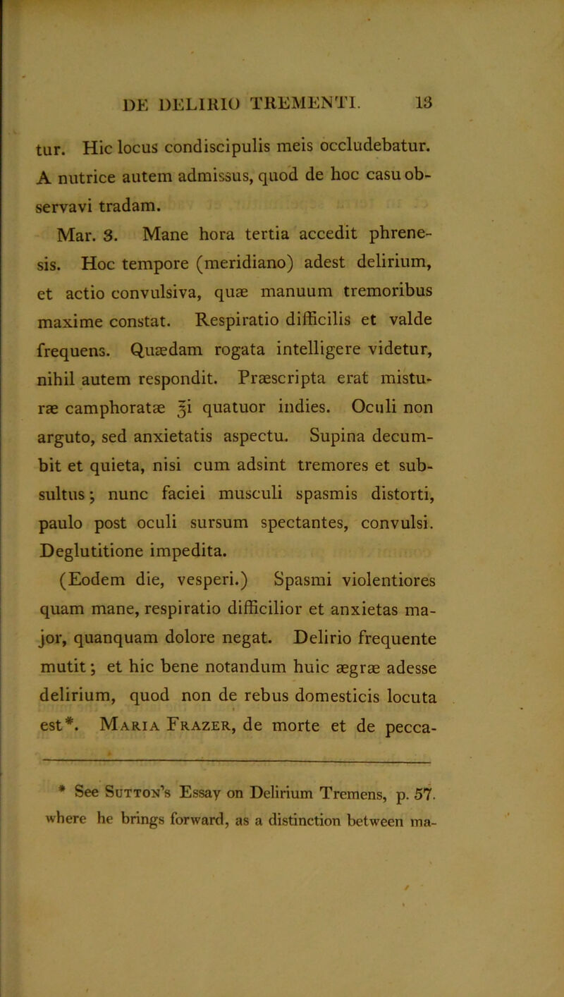 tur. Hic locus condiscipulis meis occludebatur. A nutrice autem admissus, quod de hoc casu ob- servavi tradam. Mar. 3. Mane hora tertia accedit phrene- sis. Hoc tempore (meridiano) adest delirium, et actio convulsiva, quae manuum tremoribus maxime constat. Respiratio difficilis et valde frequens. Quaedam rogata intelligere videtur, nihil autem respondit. Praescripta erat mistu- rae camphoratae ^i quatuor indies. Oculi non arguto, sed anxietatis aspectu. Supina decum- bit et quieta, nisi cum adsint tremores et sub- sultus; nunc faciei musculi spasmis distorti, paulo post oculi sursum spectantes, convulsi. Deglutitione impedita. (Eodem die, vesperi.) Spasmi violentiores quam mane, respiratio difficilior et anxietas ma- jor, quanquam dolore negat. Delirio frequente mutit; et hic bene notandum huic aegrae adesse delirium, quod non de rebus domesticis locuta est*. Maria Frazer, de morte et de pecca- * See SuTTOjfs Essay on Delirium Tremens, p. 57. where he brings forward, as a distinction between ma-
