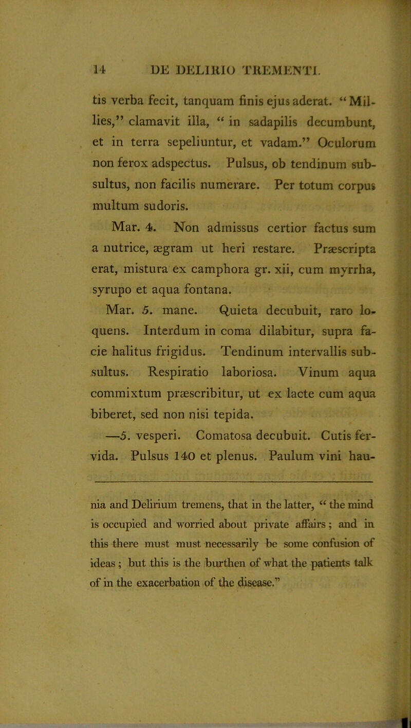 tis verba fecit, tanquam finis ejus aderat. “Mil- lies,” clamavit illa, “ in sadapilis decumbunt, et in terra sepeliuntur, et vadam.” Oculorum non ferox adspectus. Pulsus, ob tendinum sub- sultus, non facilis numerare. Per totum corpus multum sudoris. Mar. 4. Non admissus certior factus sum a nutrice, aegram ut heri restare. Praescripta erat, mistura ex camphora gr. xii, cum myrrha, syrupo et aqua fontana. Mar. 5. mane. Quieta decubuit, raro lo- quens. Interdum in coma dilabitur, supra fa- cie halitus frigidus. Tendinum intervallis sub- sultus. Respiratio laboriosa. Vinum aqua commixtum praescribitur, ut ex lacte cum aqua biberet, sed non nisi tepida. —5. vesperi. Comatosa decubuit. Cutis fer- vida. Pulsus 140 et plenus. Paulum vini hau- nia and Delirium tremens, that in the latter, “ the mind is occupied and worried about private affairs; and in this there must must necessarily be some confusion of ideas ; but this is the burthen of what the patients talk of in the exacerbation of the disease.”