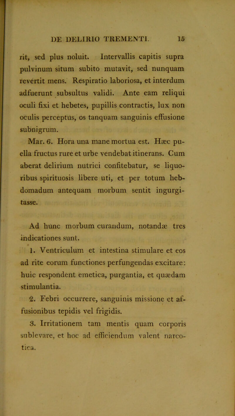 rit, sed plus noluit. Intervallis capitis supra pulvinum situm subito mutavit, sed nunquam revertit mens. Respiratio laboriosa, et interdum adfuerunt subsultus validi. Ante eam reliqui oculi fixi et hebetes, pupillis contractis, lux non oculis perceptus, os tanquam sanguinis effusione subnigrum. Mar. 6. Hora una mane mortua est. Haec pu- ella fructus rure et urbe vendebat itinerans. Cum aberat delirium nutrici confitebatur, se liquo- ribus spirituosis libere uti, et per totum heb- domadum antequam morbum sentit ingurgi- tasse. Ad hunc morbum curandum, notandae tres indicationes sunt. 1. Ventriculum et intestina stimulare et eos ad rite eorum functiones perfungendas excitare: huic respondent emetica, purgantia, et quasdam stimulantia. 2. Febri occurrere, sanguinis missione et af- fusionibus tepidis vel frigidis. 3. Irritationem tam mentis quam corporis sublevare, et hoc ad efficiendum valent narco- tica.