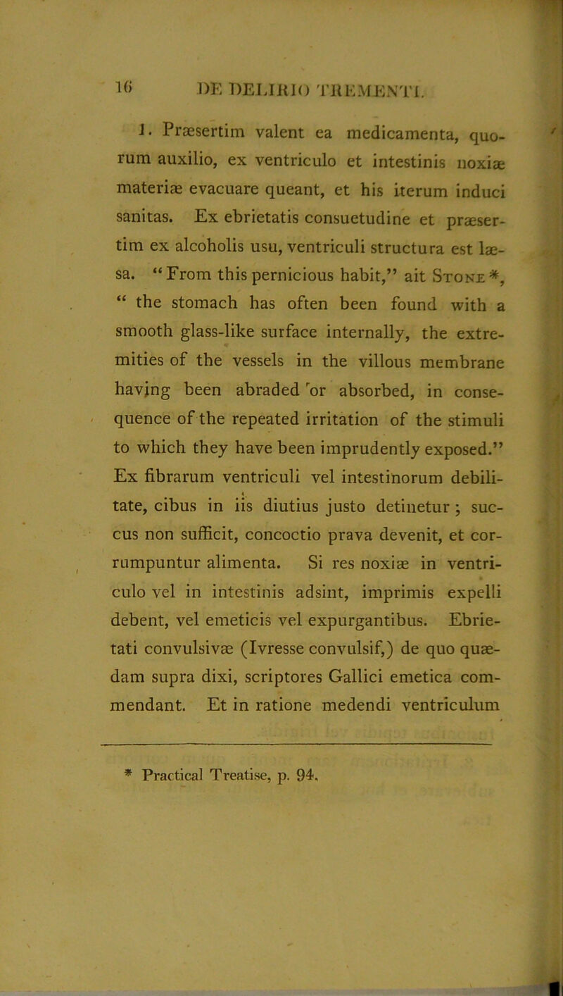 1(> 1)K DELI HIO THEMJSNTI. J. Praesertim valent ea medicamenta, quo- rum auxilio, ex ventriculo et intestinis noxis materi® evacuare queant, et his iterum induci sanitas. Ex ebrietatis consuetudine et praeser- tim ex alcoholis usu, ventriculi structura est Is- sa. “From this pernicious habit,” ait Stonje*, “ the stomach has often been found with a smooth glass-like surface internally, the extre- mities of the vessels in the villous membrane havjng been abraded or absorbed, in conse- quence of the repeated irritation of the stimuli to which they have been imprudently exposed.” Ex fibrarum ventriculi vel intestinorum debili- tate, cibus in iis diutius justo detinetur ; suc- cus non sufficit, concoctio prava devenit, et cor- rumpuntur alimenta. Si res noxis in ventri- • culo vel in intestinis adsint, imprimis expelli debent, vel emeticis vel expurgantibus. Ebrie- tati convulsivs (Ivresse convulsif,) de quo qus- dam supra dixi, scriptores Gallici emetica com- mendant. Et in ratione medendi ventriculum * Practical Treatise, p. 94. Il