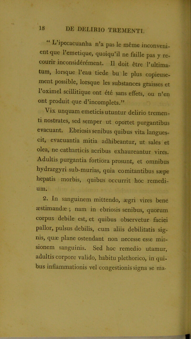 18 DE DELIRIO TREMENTI. L ipecacuanha n’a pas le meme inconveni- ent que 1’emetique, quoiqu’il ne faille pas y re- courir inconsider^ment. II doit 6tre 1’ultima- tum, lorsque l’eau tiede bu le plus copieuse- ment possible, lorsque les substances graisses et 1 oximel scillitique ont 6t6 sans effets, ou n’en °nt produit que d’incomplets.” Vix unquam emeticis utuntur delirio tremen- ti nostrates, sed semper ut oportet purgantibus evacuant. Ebriosis senibus quibus vita langues- cit, evacuantia mitia adhibeantur, ut sales et olea, ne catharticis acribus exhaureantur vires. Adultis purgantia fortiora prosunt, et omnibus hydrargyri sub-murias, quia comitantibus saepe hepatis morbis, quibus occurrit hoc remedi- um. 2. In sanguinem mittendo, aegri vires bene aestimandas ; nam in ebriosis senibus, quorum corpus debile est, et quibus observetur faciei pallor, pulsus debilis, cum aliis debilitatis sig- nis, quae plane ostendant non necesse esse mis- sionem sanguinis. Sed hoc remedio utamur, adultis corpore valido, habitu plethorico, in qui- bus inflammationis vel congestionis signa se ma-