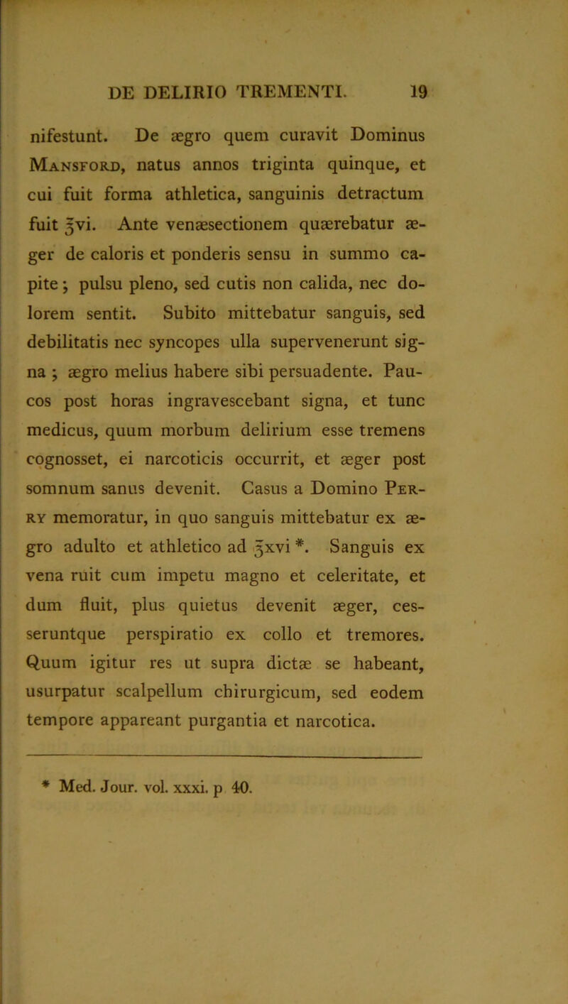 nifestunt. De aegro quem curavit Dominus Mansford, natus annos triginta quinque, et cui fuit forma athletica, sanguinis detractum fuit ^vi. Ante venaesectionem quaerebatur ae- ger de caloris et ponderis sensu in summo ca- pite ; pulsu pleno, sed cutis non calida, nec do- lorem sentit. Subito mittebatur sanguis, sed debilitatis nec syncopes ulla supervenerunt sig- na ; aegro melius habere sibi persuadente. Pau- cos post horas ingravescebant signa, et tunc medicus, quum morbum delirium esse tremens cognosset, ei narcoticis occurrit, et aeger post somnum sanus devenit. Casus a Domino Per- ry memoratur, in quo sanguis mittebatur ex ae- gro adulto et athletico ad ^xvi *. Sanguis ex vena ruit cum impetu magno et celeritate, et dum fluit, plus quietus devenit aeger, ces- seruntque perspiratio ex collo et tremores. Quum igitur res ut supra dictae se habeant, usurpatur scalpellum chirurgicum, sed eodem tempore appareant purgantia et narcotica. * Med. Jour. vol. xxxi. p 40.