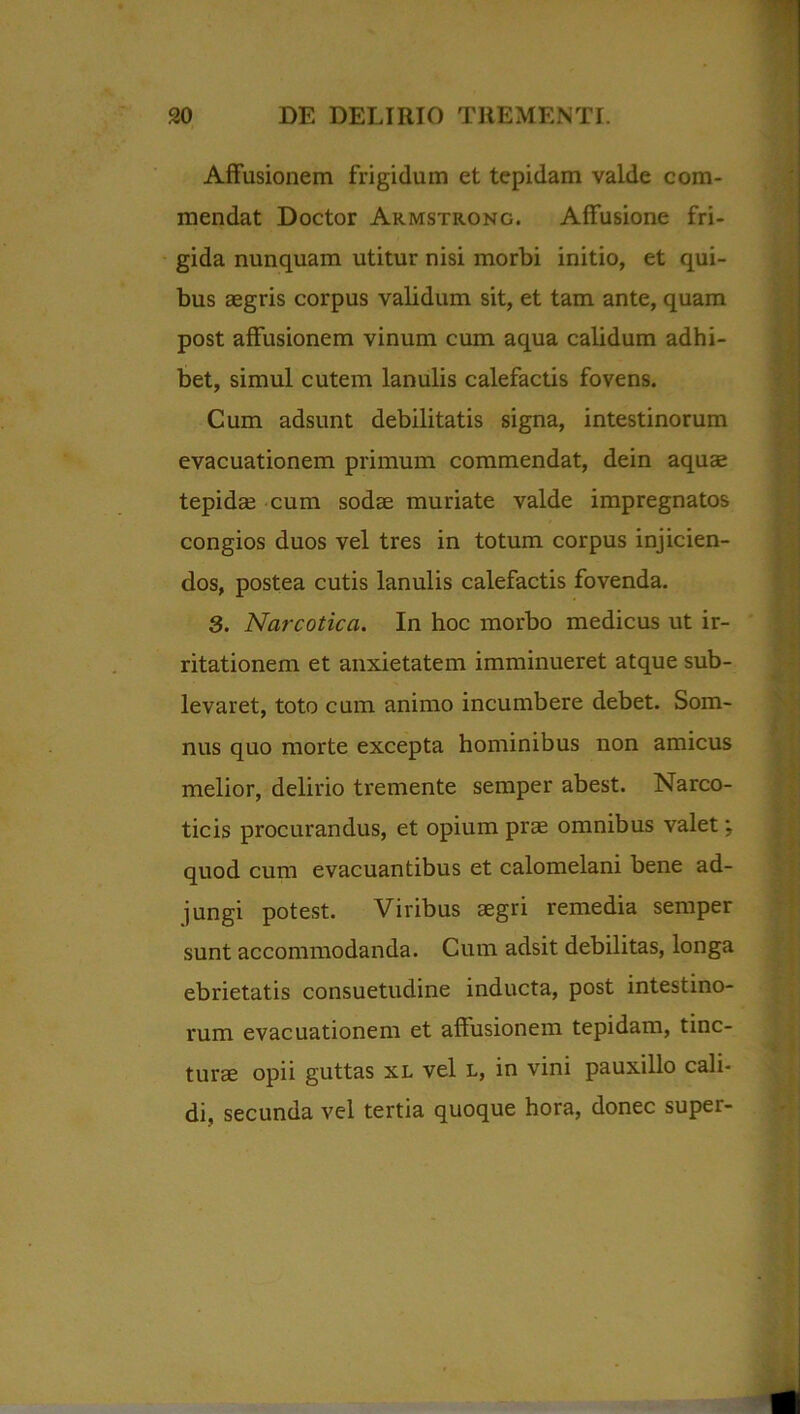 Affusionem frigidum et tepidam valde com- mendat Doctor Armstrong. Affusione fri- gida nunquam utitur nisi morbi initio, et qui- bus aegris corpus validum sit, et tam ante, quam post affusionem vinum cum aqua calidum adhi- bet, simul cutem lanulis calefactis fovens. Cum adsunt debilitatis signa, intestinorum evacuationem primum commendat, dein aquae tepidae cum sodae muriate valde impregnatos congios duos vel tres in totum corpus injicien- dos, postea cutis lanulis calefactis fovenda. 3. Narcotica. In hoc morbo medicus ut ir- ritationem et anxietatem imminueret atque sub- levaret, toto cum animo incumbere debet. Som- nus quo morte excepta hominibus non amicus melior, delirio tremente semper abest. Narco- ticis procurandus, et opium prae omnibus valet; quod cum evacuantibus et calomelani bene ad- jungi potest. Viribus aegri remedia semper sunt accommodanda. Cum adsit debilitas, longa ebrietatis consuetudine inducta, post intestino- rum evacuationem et affusionem tepidam, tinc- tura opii guttas xl vel l, in vini pauxillo cali- di, secunda vel tertia quoque hora, donec super-