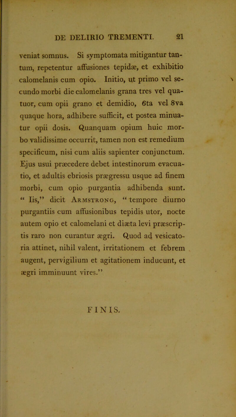 veniat somnus. Si symptomata mitigantur tan- tum, repetentur affusiones tepidae, et exhibitio calomelanis cum opio. Initio, ut primo vel se- \ eundo morbi die calomelanis grana tres vel qua- tuor, cum opii grano et demidio, 6ta vel 8va quaque hora, adhibere sufficit, et postea minua- tur opii dosis. Quanquam opium huic mor- bo validissime occurrit, tamen non est remedium specificum, nisi cum aliis sapienter conjunctum. Ejus usui praecedere debet intestinorum evacua- tio, et adultis ebriosis praegressu usque ad finem morbi, cum opio purgantia adhibenda sunt. “ Iis,” dicit Armstrong, “ tempore diurno purgantiis cum affusionibus tepidis utor, nocte autem opio et calomelani et diaeta levi praescrip- tis raro non curantur aegri. Quod ad vesicato- ria attinet, nihil valent, irritationem et febrem augent, pervigilium et agitationem inducunt, et aegri imminuunt vires.” FINIS.