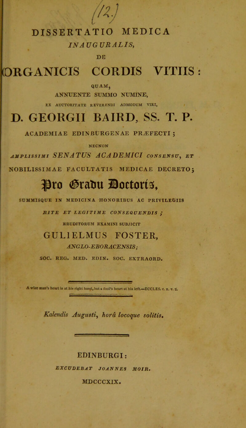 DISSERTATIO MEDICA IN AUGURALIS, DE ORGANICIS CORDIS VITIIS QUAM, ANNUENTE SUMMO NUMINE, EX AUCTORITATE REVERENDI ADMODUM VIRI, D. GEORGII BAIRD, SS. T. P. ACADEMIAE EDINBURGENAE PRA2FECTI ; NECNON amplissimi SENATUS AC A DEMICI consensu, et NOBILISSIMAE FACULTATIS MEDICAE DECRETO $ $ro (iratiu Doctoris, SUMMISQUE IN MEDICINA HONORIBUS AC TRIVILEGlIS RITE ET LEGITIME CONSEQUENDIS / ERUDITORUM EXAMINI SUBJICIT GUL1ELMUS FOSTER, ANGLO-EBORACENSIS; SOC. REG. MED. EDIN. SOC. EXTRAORD. A wUe aua’l heart U at hu rlghl hand.but a fooPi heart at hia left,—ECCLES. e. x. T. 1. Kalenclis Augusti, hora locoque solitis, EDINBURGI: EXCUDEBAT JOANNES MOIR. MDCCCXIX