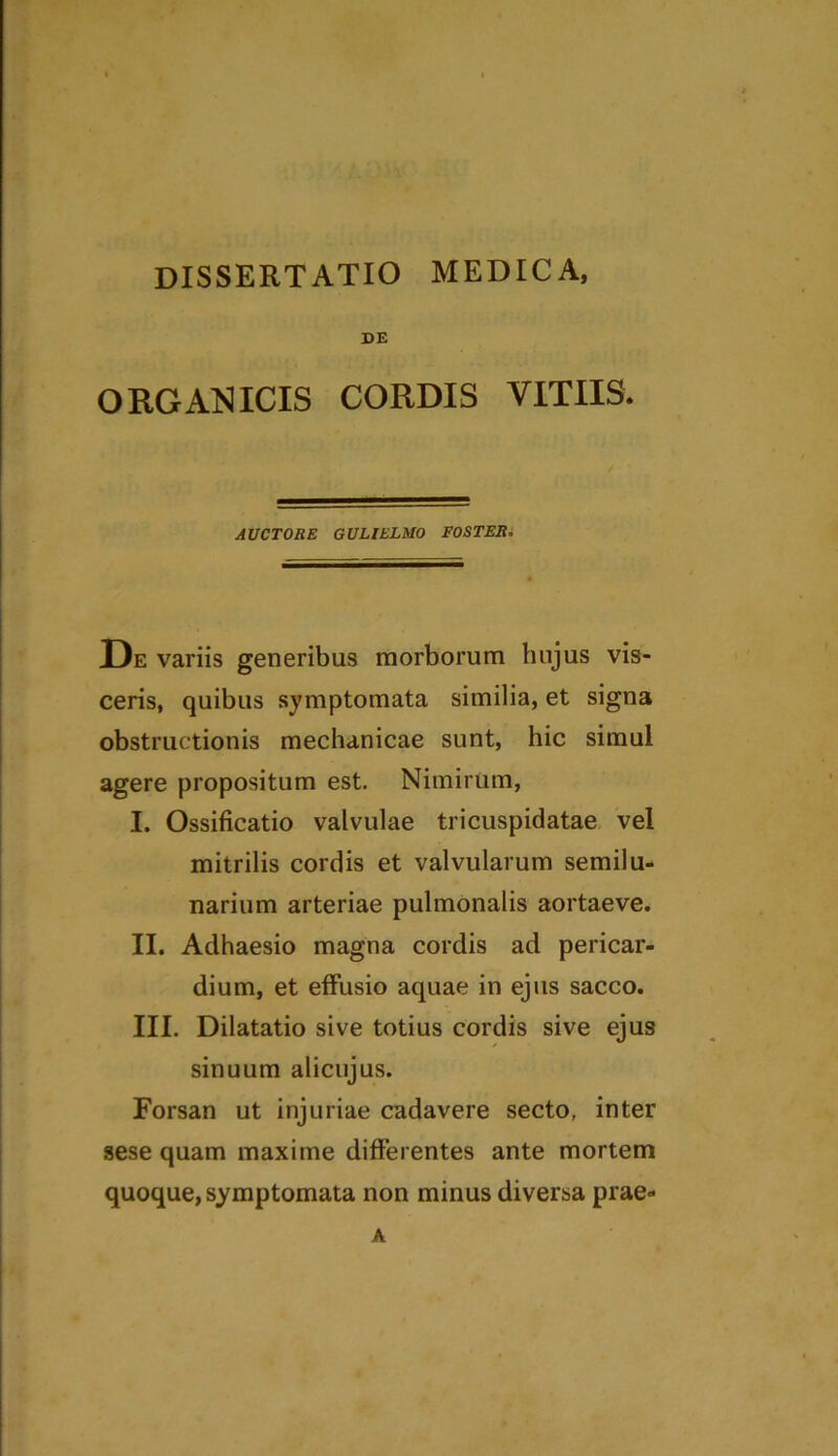 DE ORGANICIS CORDIS VITIIS. AUCTORE GULIELMO EO ST ER. De variis generibus morborum hujus vis- ceris, quibus symptomata similia, et signa obstructionis mechanicae sunt, hic simul agere propositum est. Nimirum, I. Ossificatio valvulae tricuspidatae vel mitrilis cordis et valvularum semilu- narium arteriae pulmonalis aortaeve. II. Adhaesio magna cordis ad pericar- dium, et effusio aquae in ejus sacco. III. Dilatatio sive totius cordis sive ejus sinuum alicujus. Forsan ut injuriae cadavere secto, inter sese quam maxime differentes ante mortem quoque, symptomata non minus diversa prae- A