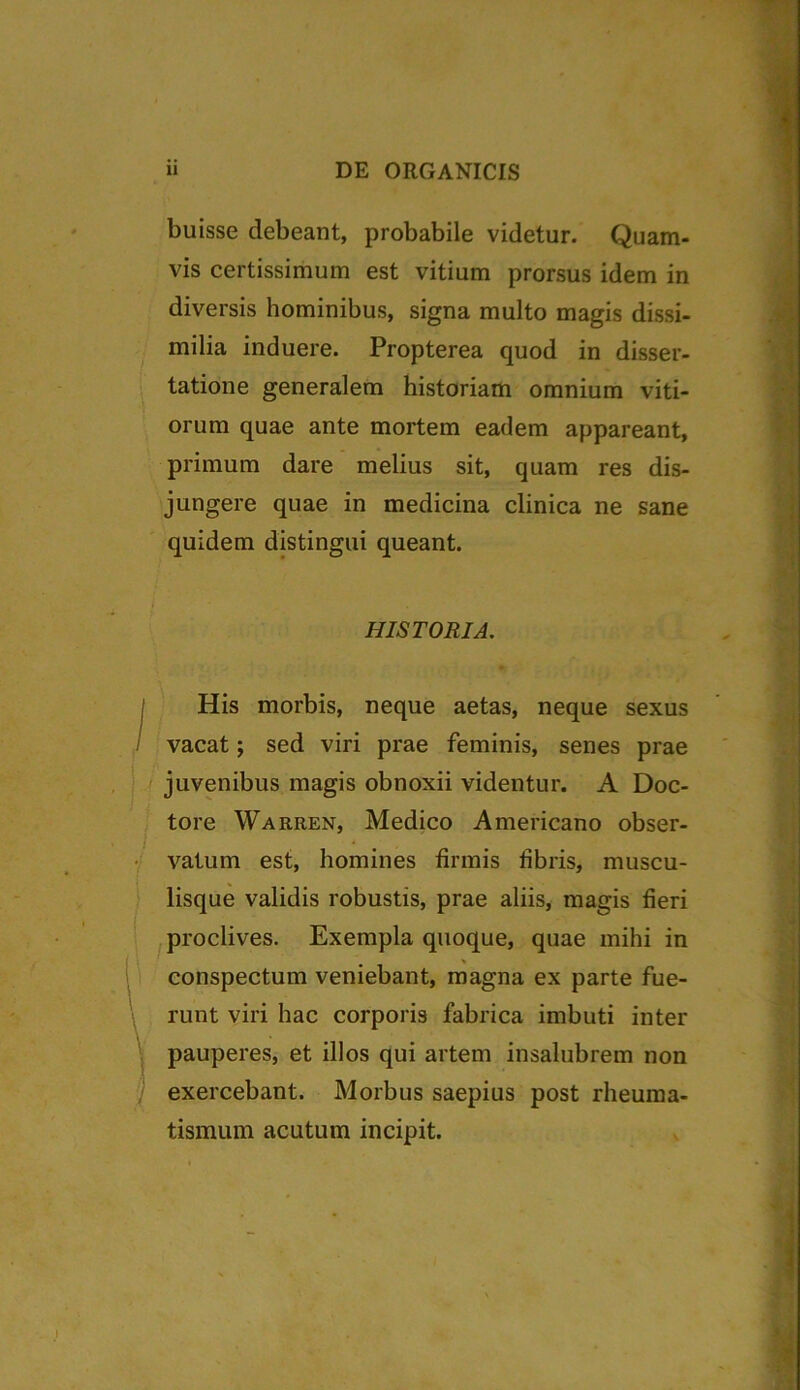buisse debeant, probabile videtur. Quam- vis certissimum est vitium prorsus idem in diversis hominibus, signa multo magis dissi- milia induere. Propterea quod in disser- tatione generalem historiam omnium viti- orum quae ante mortem eadem appareant, primum dare melius sit, quam res dis- jungere quae in medicina clinica ne sane quidem distingui queant. HISTORIA. His morbis, neque aetas, neque sexus vacat; sed viri prae feminis, senes prae juvenibus magis obnoxii videntur. A Doc- tore Warren, Medico Americano obser- vatum est, homines firmis fibris, muscu- lisque validis robustis, prae aliis, magis fieri proclives. Exempla quoque, quae mihi in conspectum veniebant, magna ex parte fue- runt viri hac corporis fabrica imbuti inter pauperes, et illos qui artem insalubrem non exercebant. Morbus saepius post rheuma- tismum acutum incipit. $