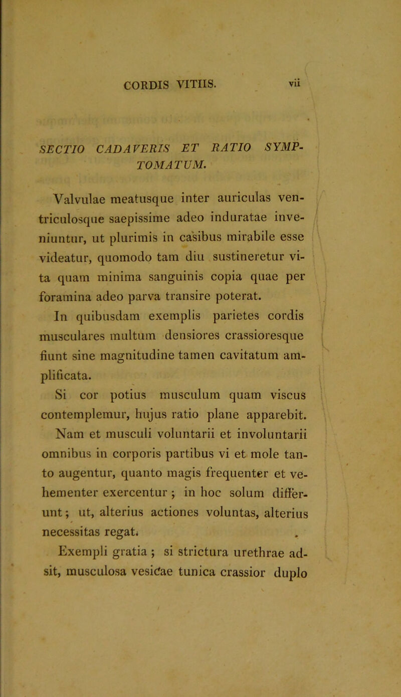 SECTIO CADAVERIS ET RATIO SYMP- TOMATUM. Valvulae meatusque inter auriculas ven- triculosque saepissime adeo induratae inve- niuntur, ut plurimis in casibus mirabile esse videatur, quomodo tam diu sustineretur vi- ta quam minima sanguinis copia quae per foramina adeo parva transire poterat. In quibusdam exemplis parietes cordis musculares multum densiores crassioresque fiunt sine magnitudine tamen cavitatum am- plificata. Si cor potius musculum quam viscus contemplemur, hujus ratio plane apparebit. Nam et musculi voluntarii et involuntarii omnibus in corporis partibus vi et mole tan- to augentur, quanto magis frequenter et ve- hementer exercentur ; in hoc solum differ- unt; ut, alterius actiones voluntas, alterius necessitas regat* Exempli gratia ; si strictura urethrae ad- sit, musculosa vesicae tunica crassior duplo