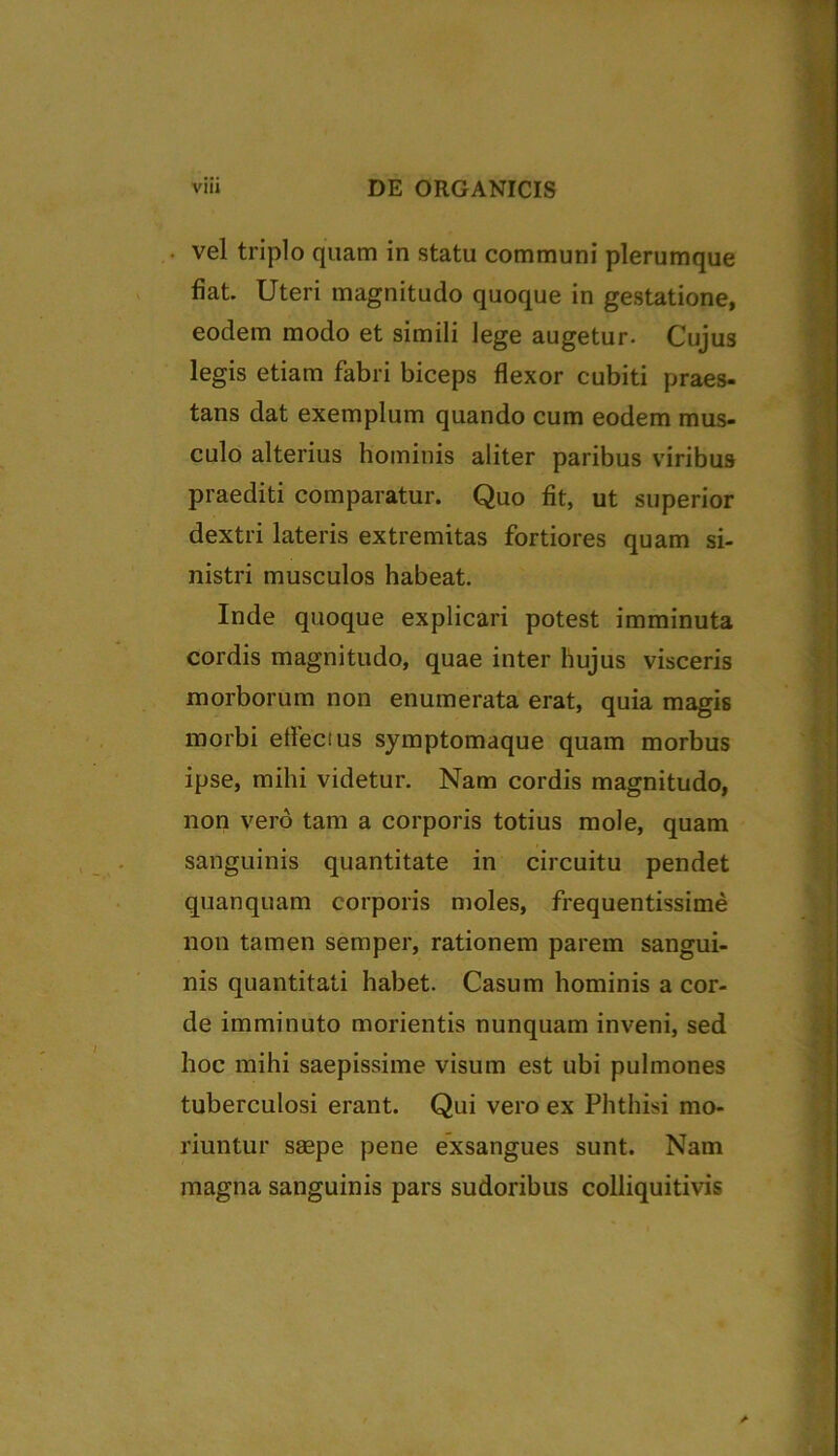 • vel triplo quam in statu communi plerumque fiat. Uteri magnitudo quoque in gestatione, eodem modo et simili lege augetur. Cujus legis etiam fabri biceps flexor cubiti praes- tans dat exemplum quando cum eodem mus- culo alterius hominis aliter paribus viribus praediti comparatur. Quo fit, ut superior dextri lateris extremitas fortiores quam si- nistri musculos habeat. Inde quoque explicari potest imminuta cordis magnitudo, quae inter hujus visceris morborum non enumerata erat, quia magis morbi eflecius symptomaque quam morbus ipse, mihi videtur. Nam cordis magnitudo, non vero tam a corporis totius mole, quam sanguinis quantitate in circuitu pendet quanquam corporis moles, frequentissime non tamen semper, rationem parem sangui- nis quantitati habet. Casum hominis a cor- de imminuto morientis nunquam inveni, sed hoc mihi saepissime visum est ubi pulmones tuberculosi erant. Qui vero ex Phthisi mo- riuntur saepe pene exsangues sunt. Nam magna sanguinis pars sudoribus colliquitivis