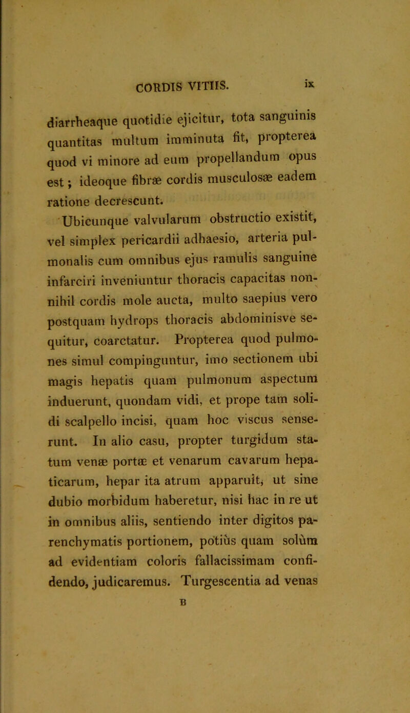 diarrheaque quotidie ejicitur, tota sanguinis quantitas multum imminuta fit, propterea quod vi minore ad eum propellandum opus est; ideoque fibrae cordis musculosae eadem ratione decrescunt. Ubicunque valvularum obstructio existit, vel simplex pericardii adhaesio, arteria pul- monalis cum omnibus ejus ramulis sanguine infarciri inveniuntur thoracis capacitas non- nihil cordis mole aucta, multo saepius vero postquam hydrops thoracis abdominisve se- quitur, coarctatur. Propterea quod pulmo- nes simul compinguntur, imo sectionem ubi magis hepatis quam pulmonum aspectum induerunt, quondam vidi, et prope tam soli- di scalpello incisi, quam hoc viscus sense- runt. In alio casu, propter turgidum sta- tum venae portae et venarum cavarum hepa- ticarum, hepar ita atrum apparuit* ut sine dubio morbidum haberetur, nisi hac in re ut in omnibus aliis, sentiendo inter digitos pa- renchymatis portionem, potius quam solum ad evidentiam coloris fallacissimam confi- dendo, judicaremus. Turgescentia ad venas B