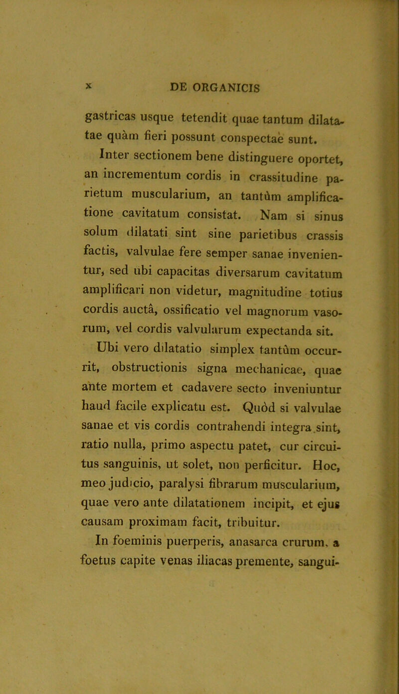 gastricas usque tetendit quae tantum dilata- tae quam fieri possunt conspectae sunt. Intei sectionem bene distinguere oportet, an incrementum cordis in crassitudine pa- rietum muscularium, an tanthm amplifica- tione cavitatum consistat. Nam si sinus solum dilatati sint sine parietibus crassis factis, valvulae fere semper sanae invenien- tur, sed ubi capacitas diversarum cavitatum amplificari non videtur, magnitudine totius cordis aucta, ossificatio vel magnorum vaso- rum, vel cordis valvularum expectanda sit. Ubi vero dilatatio simplex tantfim occur- rit, obstructionis signa mechanicae, quae ante mortem et cadavere secto inveniuntur haud facile explicatu est. Quod si valvulae sanae et vis cordis contrahendi integra.sint, ratio nulla, primo aspectu patet, cur circui- tus sanguinis, ut solet, non perficitur. Hoc, meo judicio, paralysi fibrarum muscularium, quae vero ante dilatationem incipit, et ejus causam proximam facit, tribuitur. In foeminis puerperis, anasarca crurum, a foetus capite venas iliacas premente, sangui-