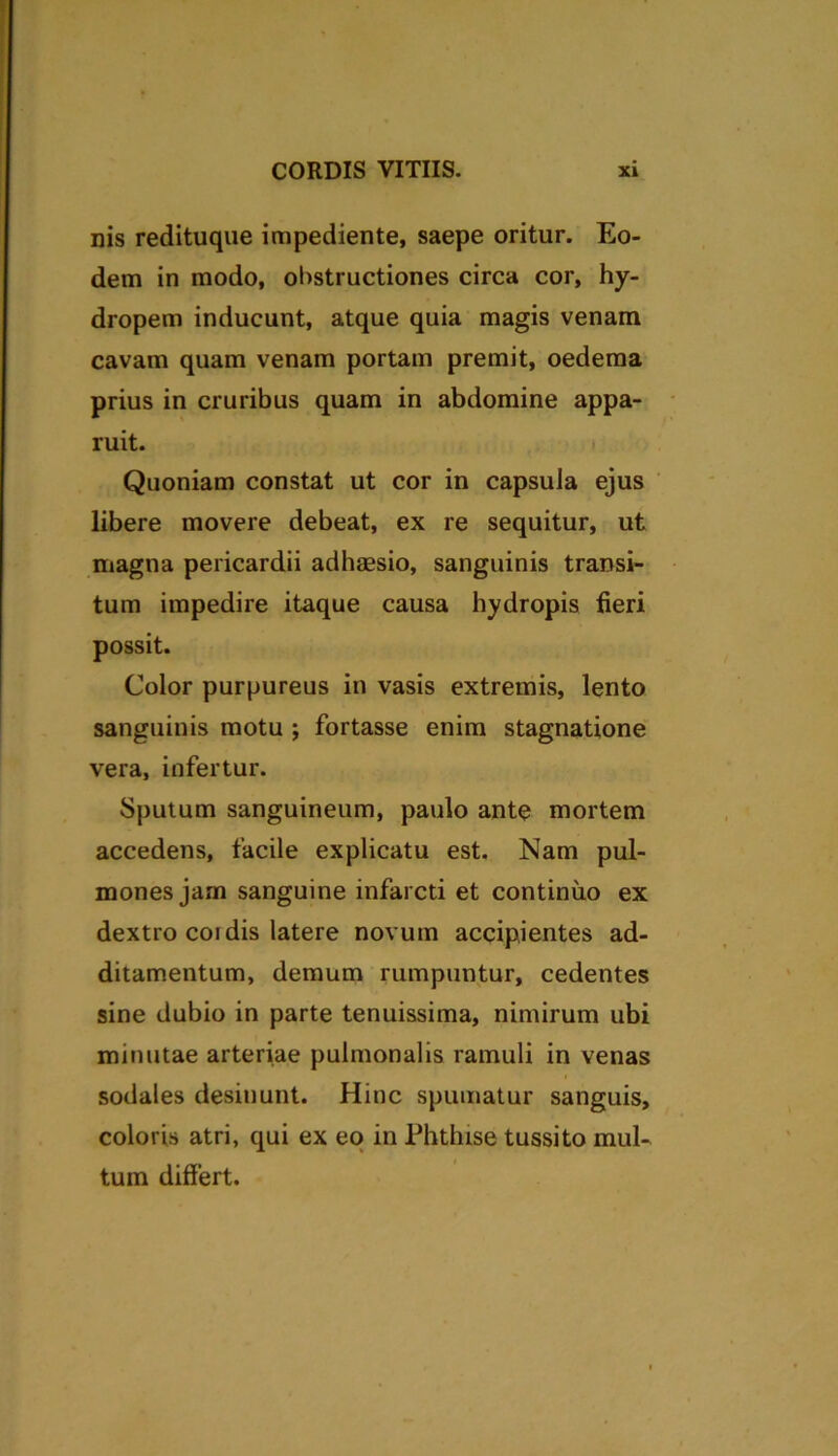 nis redituque impediente, saepe oritur. Eo- dem in modo, obstructiones circa cor, hy- dropem inducunt, atque quia magis venam cavam quam venam portam premit, oedema prius in cruribus quam in abdomine appa- ruit. Quoniam constat ut cor in capsula ejus libere movere debeat, ex re sequitur, ut magna pericardii adhaesio, sanguinis transi- tum impedire itaque causa hydropis fieri possit. Color purpureus in vasis extremis, lento sanguinis motu ; fortasse enim stagnatione vera, infertur. Sputum sanguineum, paulo ante mortem accedens, facile explicatu est. Nam pul- mones jam sanguine infarcti et continuo ex dextro coi dis latere novum accipientes ad- ditamentum, demum rumpuntur, cedentes sine dubio in parte tenuissima, nimirum ubi minutae arteriae pulmonalis ramuli in venas sodales desinunt. Hinc spumatur sanguis, coloris atri, qui ex eo in Phthise tussito mul- tum differt.