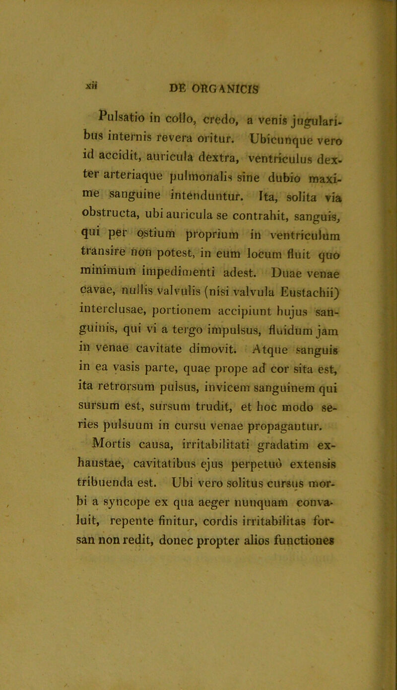 Pulsatio in collo, credo, a venis jugulari- bus internis revera oritur. Ubicunque vero id accidit, auricula dextra, ventriculus dex- ter arteriaque pulmonalis sine dubio maxi- me sanguine intenduntur. Ita, solita via obstructa, ubi auricula se contrahit, sanguis, qui per ostium proprium in ventriculum transire non potest, in eum locum fluit quo minimum impedimenti adest. Duae venae cavae, nullis valvulis (nisi valvula Eustachii) interclusae, portionem accipiunt hujus san- guinis, qui vi a tergo impulsus, fluidum jam in venae cavitate dimovit. Atque sanguis in ea vasis parte, quae prope ad cor sita est, ita retrorsum pulsus, invicem sanguinem qui sursum est, sursum trudit, et hoc modo se- ries pulsuum in cursu venae propagantur. Mortis causa, irritabilitati gradatim ex- haustae, cavitatibus ejus perpetuo extensis tribuenda est. Ubi vero solitus cursus mor- bi a syncope ex qua aeger nunquam conva- luit, repente finitur, cordis irritabilitas for- san non redit, donec propter alios functiones