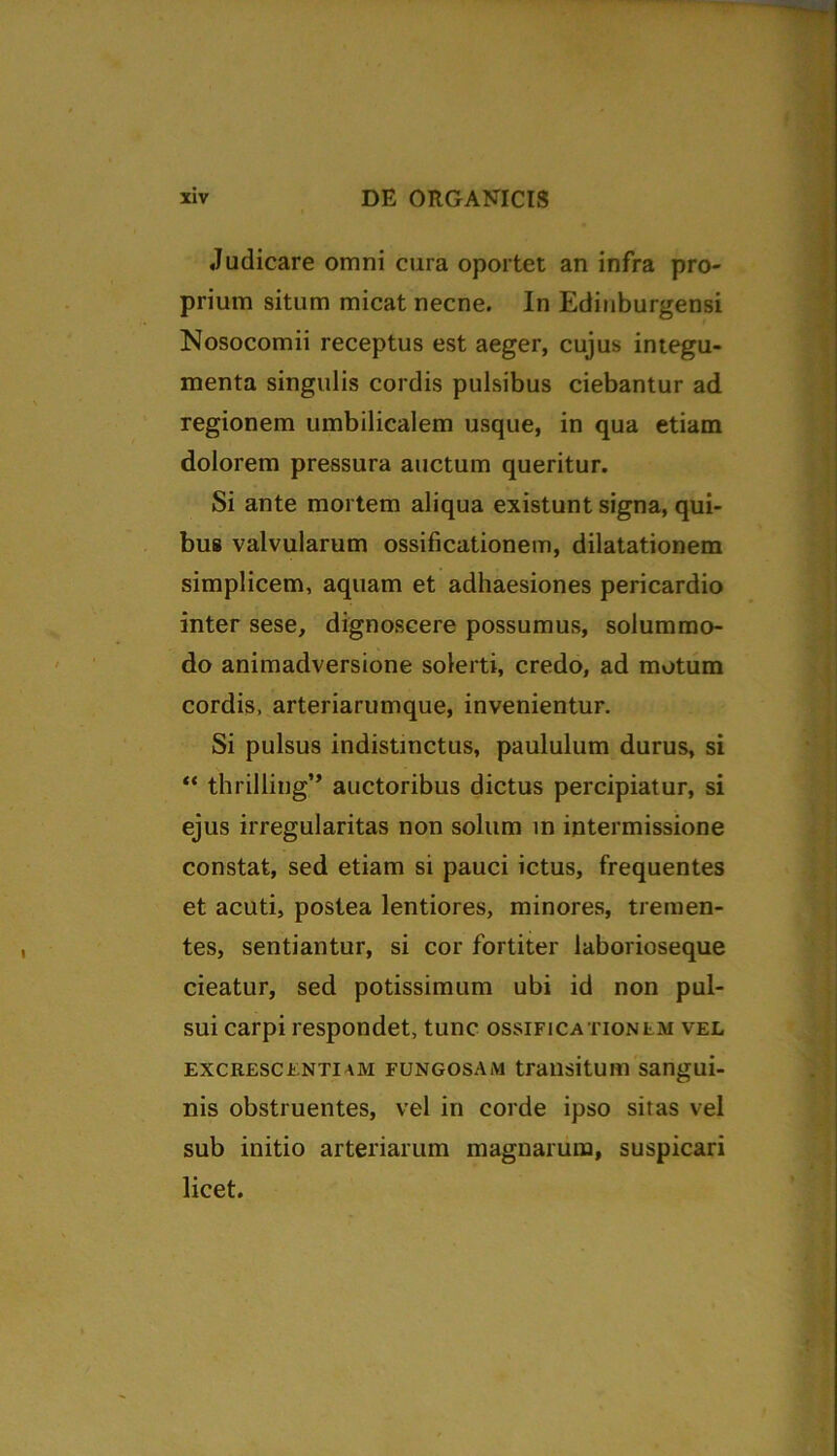 Judicare omni cura oportet an infra pro- prium situm micat necne. In Edinburgensi Nosocomii receptus est aeger, cujus integu- menta singulis cordis pulsibus ciebantur ad regionem umbilicalem usque, in qua etiam dolorem pressura auctum queritur. Si ante mortem aliqua existunt signa, qui- bus valvularum ossificationem, dilatationem simplicem, aquam et adhaesiones pericardio inter sese, dignoscere possumus, solummo- do animadversione solerti, credo, ad motum cordis, arteriarumque, invenientur. Si pulsus indistinctus, paululum durus, si “ thrilling” auctoribus dictus percipiatur, si ejus irregularitas non solum in intermissione constat, sed etiam si pauci ictus, frequentes et acuti, postea lentiores, minores, tremen- tes, sentiantur, si cor fortiter laborioseque cieatur, sed potissimum ubi id non pul- sui carpi respondet, tunc ossificationem vel excrescenti am fungosam transitum sangui- nis obstruentes, vel in corde ipso sitas vel sub initio arteriarum magnarum, suspicari licet.