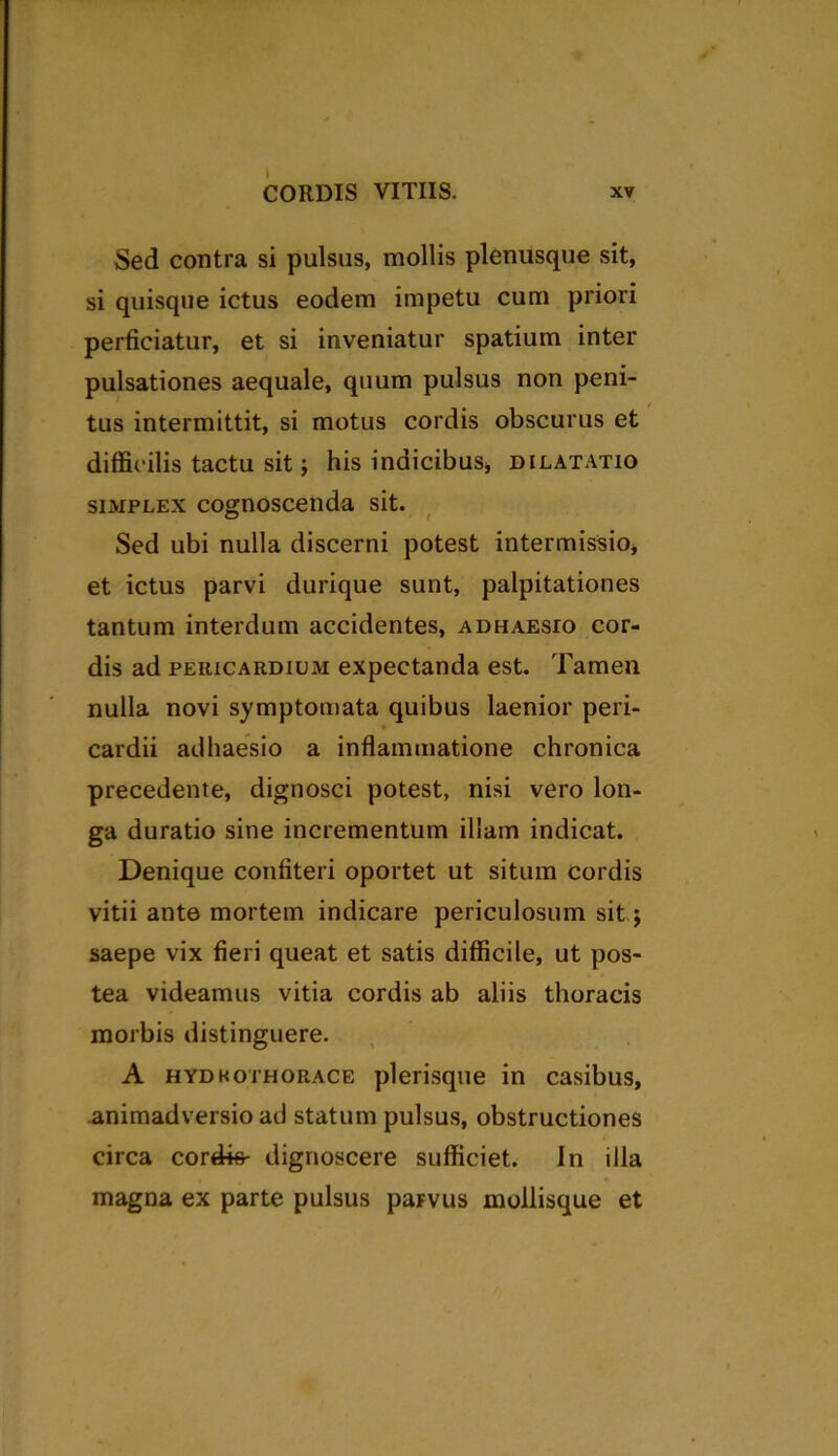Sed contra si pulsus, mollis plenusque sit, si quisque ictus eodem impetu cum priori perficiatur, et si inveniatur spatium inter pulsationes aequale, quum pulsus non peni- tus intermittit, si motus cordis obscurus et diffic ilis tactu sit; his indicibus, dilatatio simplex cognoscenda sit. Sed ubi nulla discerni potest intermissio, et ictus parvi durique sunt, palpitationes tantum interdum accidentes, adhaesio cor- dis ad pericardium expectanda est. Tamen nulla novi symptomata quibus laenior peri- cardii adhaesio a inflammatione chronica precedente, dignosci potest, nisi vero lon- ga duratio sine incrementum illam indicat. Denique confiteri oportet ut situm cordis vitii ante mortem indicare periculosum sit; saepe vix fieri queat et satis difficile, ut pos- tea videamus vitia cordis ab aliis thoracis morbis distinguere. A hydkothorace plerisque in casibus, animadversio ad statum pulsus, obstructiones circa cordis- dignoscere sufficiet. In illa magna ex parte pulsus paFVus mollisque et