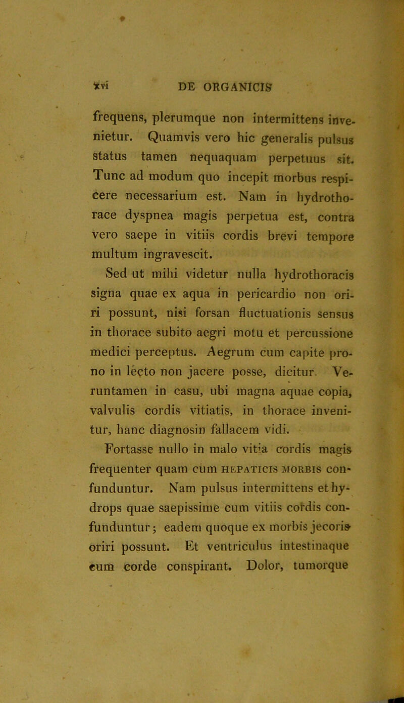 frequens, plerumque non intermittens inve- nietur. Quamvis vero hic generalis pulsus status tamen nequaquam perpetuus sit. Tunc ad modum quo incepit morbus respi- cere necessarium est. Nam in hydrotho- race dyspnea magis perpetua est, contra vero saepe in vitiis cordis brevi tempore multum ingravescit. Sed ut mihi videtur nulla hydrothoracis signa quae ex aqua in pericardio non ori- ri possunt, nisi forsan fluctuationis sensus in thorace subito aegri motu et percussione medici perceptus. Aegrum cum capite pro- no in lecto non jacere posse, dicitur Ve- runtamen in casu, ubi magna aquae copia, valvulis cordis vitiatis, in thorace inveni- tur, hanc diagnosin fallacem vidi. Fortasse nullo in malo vitia cordis magis frequenter quam cum hepaticis morbis con* funduntur. Nam pulsus intermittens et hy- drops quae saepissime cum vitiis cordis con- funduntur; eadem quoque ex morbis jecoris oriri possunt. Et ventriculus intestinaque eum corde conspirant. Dolor, tumorque