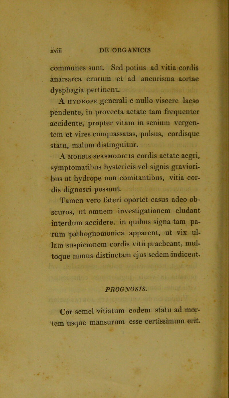 communes sunt. Sed potius ad vitia cordis anarsarca crurum et ad aneurisma aortae dysphagia pertinent. A hydrope generali e nullo viscere laeso pendente, in provecta aetate tam frequenter accidente, propter vitam in senium vergen- tem et vires conquassatas, pulsus, cordisque statu, malum distinguitur. A morbis spasmodicis cordis aetate aegri, symptomatibus hystericis vel signis graviori- bus ut hydrope non comitantibus, vitia cor- dis dignosci possunt. Tamen vero fateri oportet casus adeo ob- scuros, ut omnem investigationem eludant interdum accidere, in quibus signa tam pa- rum pathognomonica apparent, ut vix ul- lam suspicionem cordis vitii praebeant, mul- toque minus distinctam ejus sedem indicent. PROGNOSIS. Cor semel vitiatum eodem statu ad mor- tem usque mansurum esse certissimum erit.