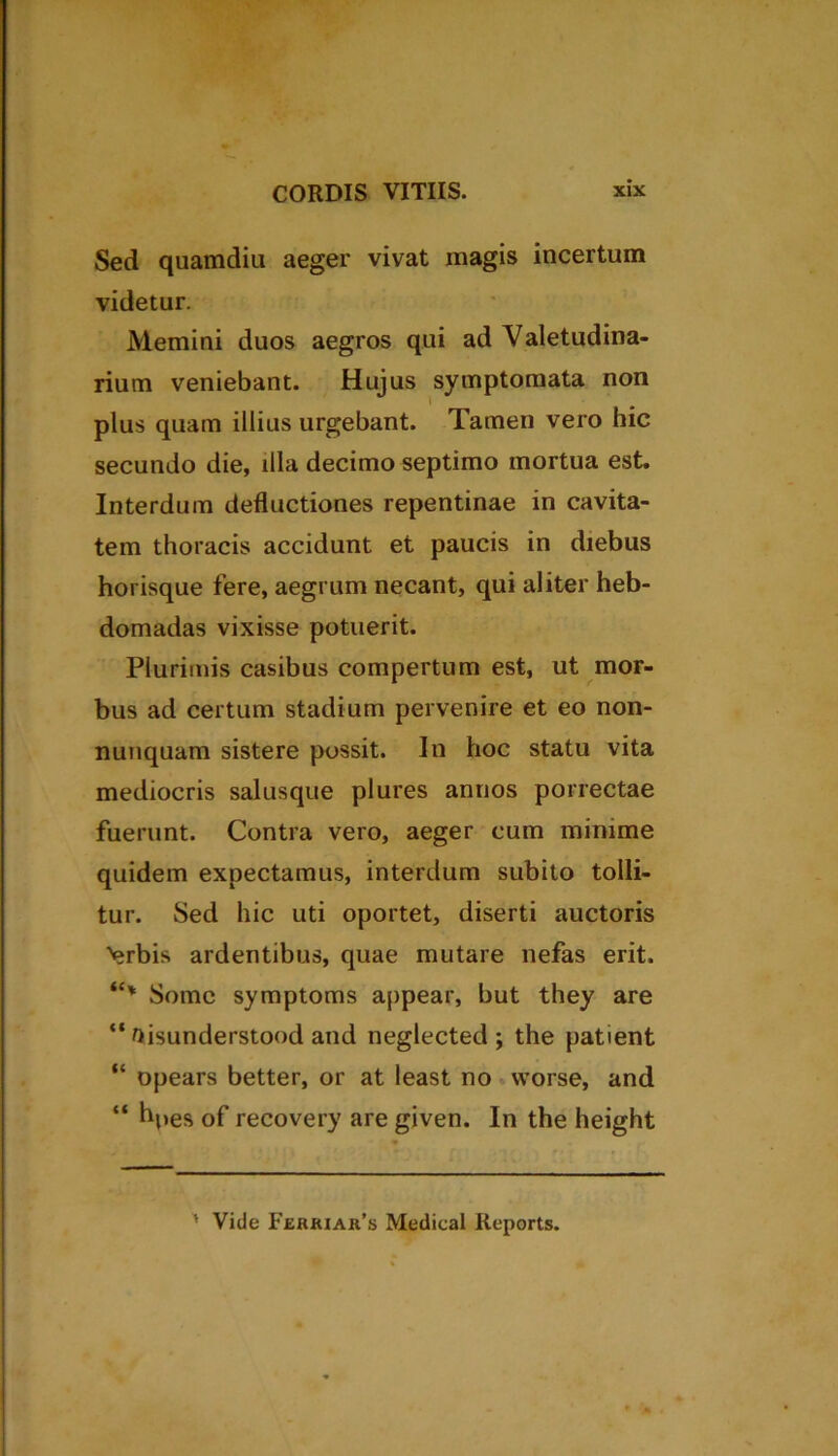 Sed quamdiu aeger vivat magis incertum videtur. Memini duos aegros qui ad Valetudina- rium veniebant. Hujus symptomata non l plus quam illius urgebant. Tamen vero hic secundo die, illa decimo septimo mortua est. Interdum deductiones repentinae in cavita- tem thoracis accidunt et paucis in diebus horisque fere, aegrum necant, qui aliter heb- domadas vixisse potuerit. Plurimis casibus compertum est, ut mor- bus ad certum stadium pervenire et eo non- nunquam sistere possit. In hoc statu vita mediocris salusque plures annos porrectae fuerunt. Contra vero, aeger cum minime quidem expectamus, interdum subito tolli- tur. Sed hic uti oportet, diserti auctoris ■vjrbis ardentibus, quae mutare nefas erit. “* Somc symptoms appear, but they are “ ttisunderstood and neglected ; the patient “ opears better, or at least no worse, and “ hpes of recovery are given. In the height ' Vide Ferriar’s Medieal Reports.