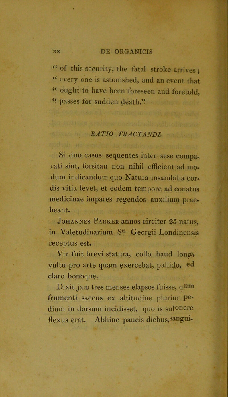 “ of this security, the fatal stroke arrives; “ fvery one is astonished, and an event that ft ought to have been foreseen and foretold, “ passes for sudden death.” RATIO TRACTANDI. Si duo casus sequentes inter sese compa- rati sint, forsitan non nihil efficient ad mo- dum indicandum quo Natyra insanibilia cor- dis vitia levet, et eodem tempore ad conatus medicinae impares regendos auxilium prae- beant. Johannes Parker annos circiter 25 natus, in Valetudinarium Sti- Georgii Londinensis receptus est. Vir fuit brevi statura, collo haud lonp>» yultu pro arte quam exercebat, pallido, ed claro bonoque. Dixit jam tres menses elapsos fuisse, q UI*i frumenti saccus ex altitudine pluriur pe- dium in dorsum incidisset, quo is sut°nere flexus erat. Abhinc paucis diebus.iangui-