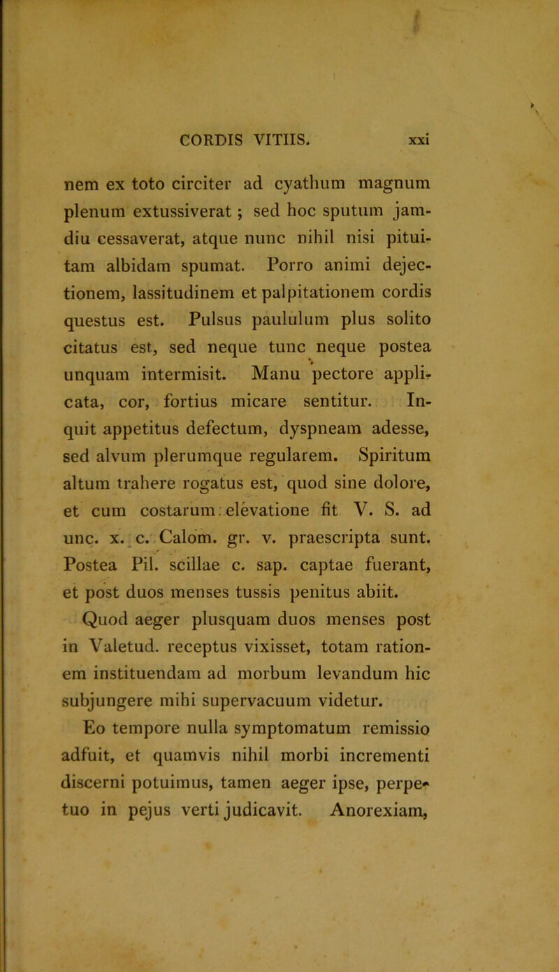 nem ex toto circiter ad cyathum magnum plenum extussiverat; sed hoc sputum jam- diu cessaverat, atque nunc nihil nisi pitui- tam albidam spumat. Porro animi dejec- tionem, lassitudinem et palpitationem cordis questus est. Pulsus paululum plus solito citatus est, sed neque tunc neque postea unquam intermisit. Manu pectore applir cata, cor, fortius micare sentitur. In- quit appetitus defectum, dyspneam adesse, sed alvum plerumque regularem. Spiritum altum trahere rogatus est, quod sine dolore, et cum costarum : elevatione fit V. S. ad unc. x. c. Calom. gr. v. praescripta sunt. Postea Pii. scillae c. sap. captae fuerant, et post duos menses tussis penitus abiit. Quod aeger plusquam duos menses post in Valetud. receptus vixisset, totam ration- em instituendam ad morbum levandum hic subjungere mihi supervacuum videtur. Eo tempore nulla symptomatum remissio adfuit, et quamvis nihil morbi incrementi discerni potuimus, tamen aeger ipse, perpe- tuo in pejus verti judicavit. Anorexiam,