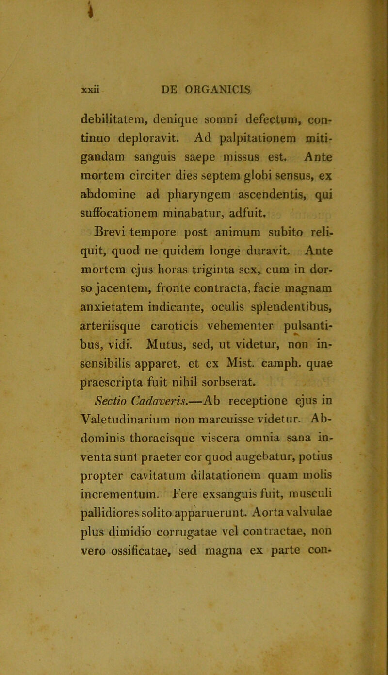 * xxii DE ORGANICIS debilitatem, denique somni defectum, con- tinuo deploravit. Ad palpitationem miti- gandam sanguis saepe missus est. Ante mortem circiter dies septem globi sensus, ex abdomine ad pharyngem ascendentis, qui suffocationem minabatur, adfuit. Brevi tempore post animum subito reli- quit, quod ne quidem longe duravit. Ante mortem ejus horas triginta sex, eum in dor- so jacentem, fronte contracta, facie magnam anxietatem indicante, oculis splendentibus, arteriisque caroticis vehementer pulsanti- bus, vidi. Mutus, sed, ut videtur, non in- sensibilis apparet, et ex Mist. camph. quae praescripta fuit nihil sorbserat. Sectio Cadaveris.—Ab receptione ejus in Valetudinarium non marcuisse videtur. Ab- dominis thoracisque viscera omnia sana in- venta sunl praeter cor quod augebatur, potius propter cavitatum dilatationem quam molis incrementum. Fere exsanguis fuit, musculi pallidiores solito apparuerunt. Aorta valvulae plus dimidio corrugatae vel contractae, non vero ossificatae, sed magna ex parte con-