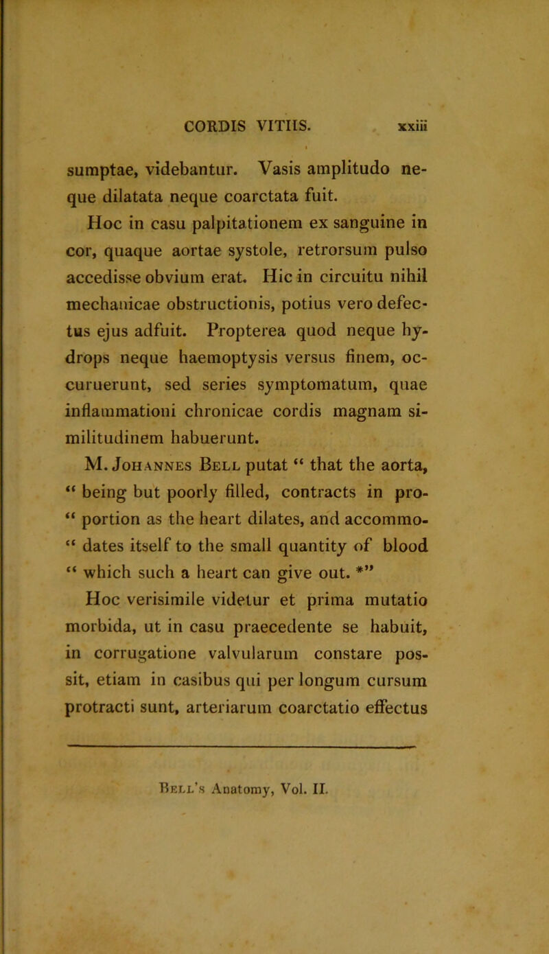 sumptae, videbantur. Vasis amplitudo ne- que dilatata neque coarctata fuit. Hoc in casu palpitationem ex sanguine in cor, quaque aortae systole, retrorsum pulso accedisse obvium erat. Hic in circuitu nihil mechanicae obstructionis, potius vero defec- tus ejus adfuit. Propterea quod neque hy- drops neque haemoptysis versus finem, oc- culuerunt, sed series symptomatum, quae inflammationi chronicae cordis magnam si- militudinem habuerunt. M. Johannes Bell putat “ that the aorta, “ being but poorly filled, contracts in pro- “ portion as the heart dilates, and accommo- “ dates itself to the small quantity of blood “ which such a heart can give out. *” Hoc verisimile videtur et prima mutatio morbida, ut in casu praecedente se habuit, in corrugatione valvularum constare pos- sit, etiam in casibus qui per longum cursum protracti sunt, arteriarum coarctatio effectus