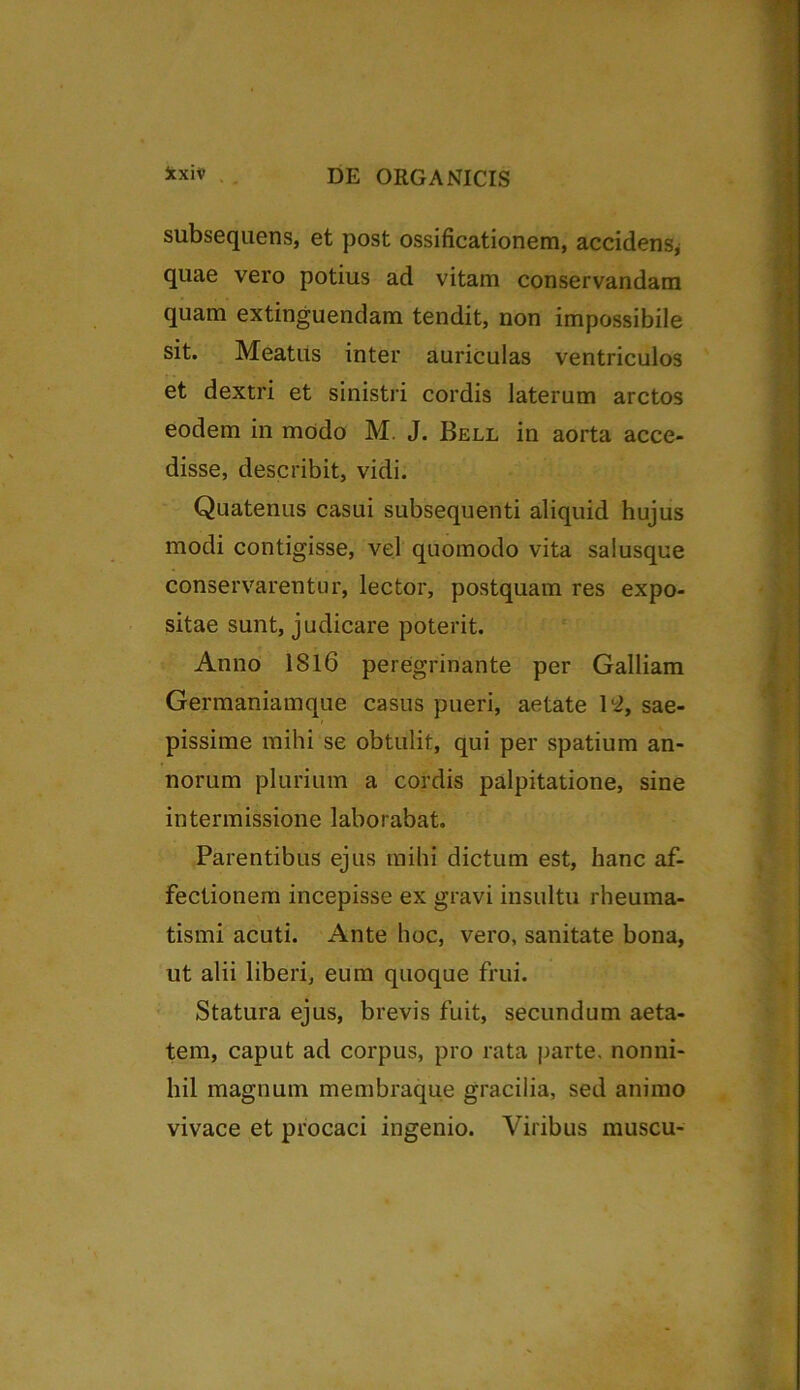Jcxiv subsequens, et post ossificationem, accidens, quae vero potius ad vitam conservandam quam extinguendam tendit, non impossibile sit. Meatus inter auriculas ventriculos et dextri et sinistri cordis laterum arctos eodem in modo M. J. Bell in aorta acce- disse, describit, vidi. Quatenus casui subsequenti aliquid hujus modi contigisse, vel quomodo vita salusque conservarentur, lector, postquam res expo- sitae sunt, judicare poterit. Anno 1816 peregrinante per Galliam Germaniamque casus pueri, aetate 112, sae- pissime mihi se obtulit, qui per spatium an- norum plurium a cordis palpitatione, sine intermissione laborabat. Parentibus ejus mihi dictum est, hanc af- fectionem incepisse ex gravi insultu rheuma- tismi acuti. Ante hoc, vero, sanitate bona, ut alii liberi, eum quoque frui. Statura ejus, brevis fuit, secundum aeta- tem, caput ad corpus, pro rata parte, nonni- hil magnum membraque gracilia, sed animo vivace et procaci ingenio. Viribus muscu-